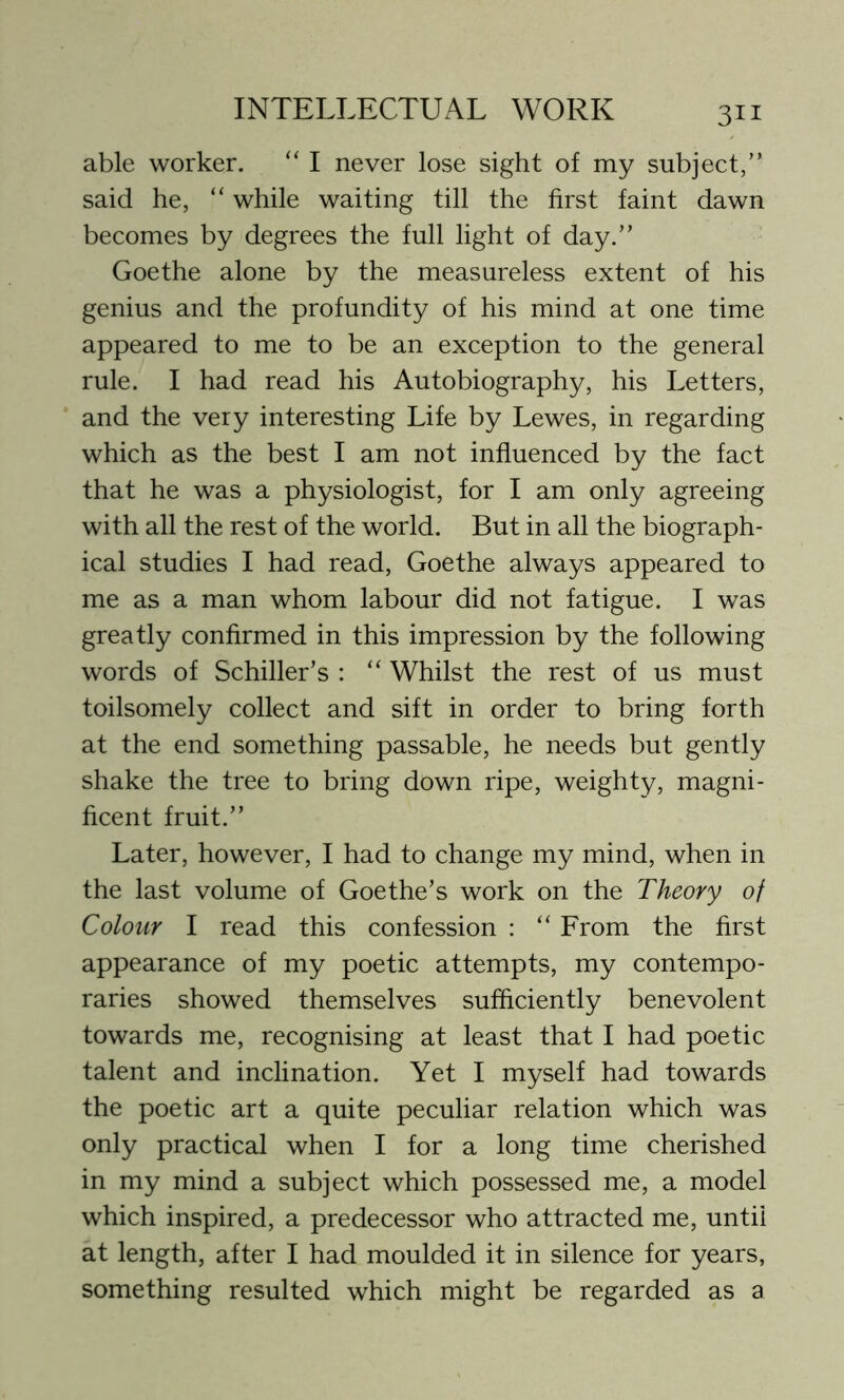able worker. “ I never lose sight of my subject,” said he, “ while waiting till the first faint dawn becomes by degrees the full light of day.” Goethe alone by the measureless extent of his genius and the profundity of his mind at one time appeared to me to be an exception to the general rule. I had read his Autobiography, his Letters, and the very interesting Life by Lewes, in regarding which as the best I am not influenced by the fact that he was a physiologist, for I am only agreeing with all the rest of the world. But in all the biograph- ical studies I had read, Goethe always appeared to me as a man whom labour did not fatigue. I was greatly confirmed in this impression by the following words of Schiller’s : “ Whilst the rest of us must toilsomely collect and sift in order to bring forth at the end something passable, he needs but gently shake the tree to bring down ripe, weighty, magni- ficent fruit.” Later, however, I had to change my mind, when in the last volume of Goethe’s work on the Theory of Colour I read this confession : “ From the first appearance of my poetic attempts, my contempo- raries showed themselves sufficiently benevolent towards me, recognising at least that I had poetic talent and inclination. Yet I myself had towards the poetic art a quite peculiar relation which was only practical when I for a long time cherished in my mind a subject which possessed me, a model which inspired, a predecessor who attracted me, until at length, after I had moulded it in silence for years, something resulted which might be regarded as a