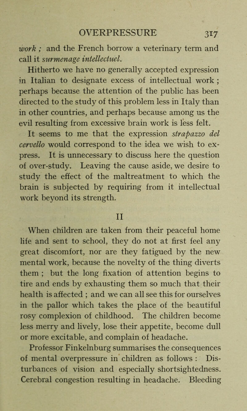 work ; and the French borrow a veterinary term and call it surmenage intellectuel. Hitherto we have no generally accepted expression in Italian to designate excess of intellectual work ; perhaps because the attention of the public has been directed to the study of this problem less in Italy than in other countries, and perhaps because among us the evil resulting from excessive brain work is less felt. It seems to me that the expression strapazzo del cervello would correspond to the idea we wish to ex- press. It is unnecessary to discuss here the question of over-study. Leaving the cause aside, we desire to study the effect of the maltreatment to which the brain is subjected by requiring from it intellectual work beyond its strength. II When children are taken from their peaceful home life and sent to school, they do not at first feel any great discomfort, nor are they fatigued by the new mental work, because the novelty of the thing diverts them ; but the long fixation of attention begins to tire and ends by exhausting them so much that their health is affected ; and we can all see this for ourselves in the pallor which takes the place of the beautiful rosy complexion of childhood. The children become less merry and lively, lose their appetite, become dull or more excitable, and complain of headache. Professor Finkelnburg summarises the consequences of mental overpressure in children as follows : Dis- turbances of vision and especially shortsightedness. Cerebral congestion resulting in headache. Bleeding