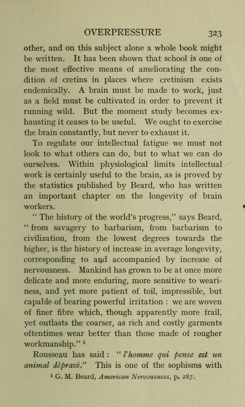 other, and on this subject alone a whole book might be written. It has been shown that school is one of the most effective means of ameliorating the con- dition of cretins in places where cretinism exists endemically. A brain must be made to work, just as a field must be cultivated in order to prevent it running wild. But the moment study becomes ex- hausting it ceases to be useful. We ought to exercise the brain constantly, but never to exhaust it. To regulate our intellectual fatigue we must not look to what others can do, but to what we can do ourselves. Within physiological limits intellectual work is certainly useful to the brain, as is proved by the statistics published by Beard, who has written an important chapter on the longevity of brain workers. “ The history of the world’s progress,” says Beard, “ from savagery to barbarism, from barbarism to civilization, from the lowest degrees towards the higher, is the history of increase in average longevity, corresponding to and accompanied by increase of nervousness. Mankind has grown to be at once more delicate and more enduring, more sensitive to weari- ness, and yet more patient of toil, impressible, but capable of bearing powerful irritation : we are woven of finer fibre which, though apparently more frail, yet outlasts the coarser, as rich and costly garments oftentimes wear better than those made of rougher workmanship.” 1 Rousseau has said : “ Vhomme qui pense est un animal deprave.” This is one of the sophisms with 1 G. M. Beard, American Nervousness, p. 287.