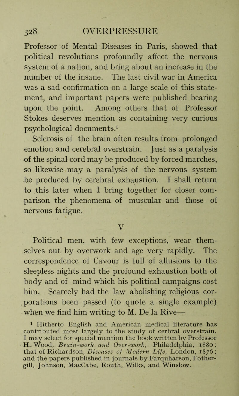 Professor of Mental Diseases in Paris, showed that political revolutions profoundly affect the nervous system of a nation, and bring about an increase in the number of the insane. The last civil war in America was a sad confirmation on a large scale of this state- ment, and important papers were published bearing upon the point. Among others that of Professor Stokes deserves mention as containing very curious psychological documents.1 Sclerosis of the brain often results from prolonged emotion and cerebral overstrain. Just as a paralysis of the spinal cord may be produced by forced marches, so likewise may a paralysis of the nervous system be produced by cerebral exhaustion. I shall return to this later when I bring together for closer com- parison the phenomena of muscular and those of nervous fatigue. V Political men, with few exceptions, wear them- selves out by overwork and age very rapidly. The correspondence of Cavour is full of allusions to the sleepless nights and the profound exhaustion both of body and of mind which his political campaigns cost him. Scarcely had the law abolishing religious cor- porations been passed (to quote a single example) when we find him writing to M. De la Rive— 1 Hitherto English and American medical literature has contributed most largely to the study of cerbral overstrain. I may select for special mention the book written by Professor H. Wood, Brain-work and Over-work, Philadelphia, 1880; that of Richardson, Diseases of Modern Life, London, 1876; and the papers published in journals by Farquharson, Fother- gill, Johnson, MacCabe, Routh, Wilks, and Winslow.