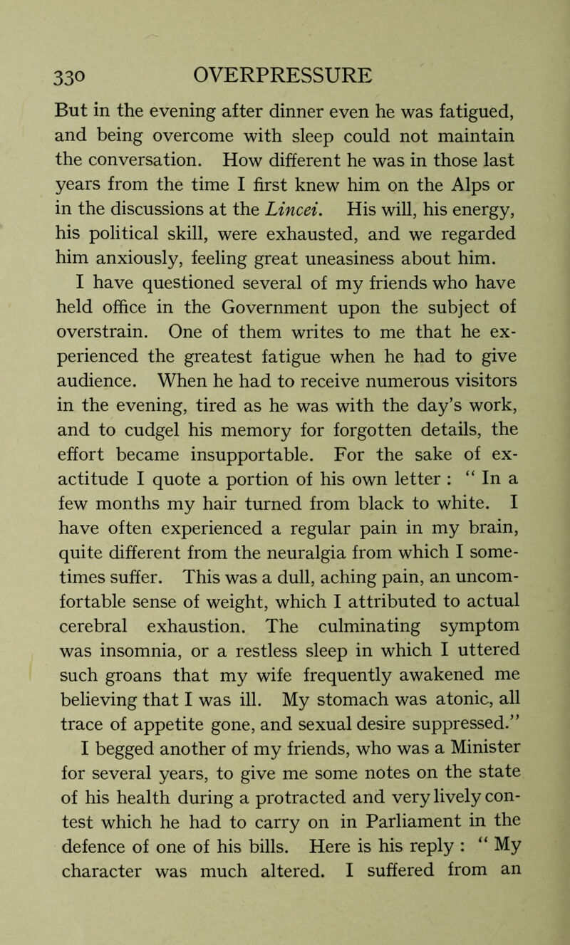 But in the evening after dinner even he was fatigued, and being overcome with sleep could not maintain the conversation. How different he was in those last years from the time I first knew him on the Alps or in the discussions at the Lincei. His will, his energy, his political skill, were exhausted, and we regarded him anxiously, feeling great uneasiness about him. I have questioned several of my friends who have held office in the Government upon the subject of overstrain. One of them writes to me that he ex- perienced the greatest fatigue when he had to give audience. When he had to receive numerous visitors in the evening, tired as he was with the day’s work, and to cudgel his memory for forgotten details, the effort became insupportable. For the sake of ex- actitude I quote a portion of his own letter : “ In a few months my hair turned from black to white. I have often experienced a regular pain in my brain, quite different from the neuralgia from which I some- times suffer. This was a dull, aching pain, an uncom- fortable sense of weight, which I attributed to actual cerebral exhaustion. The culminating symptom was insomnia, or a restless sleep in which I uttered such groans that my wife frequently awakened me believing that I was ill. My stomach was atonic, all trace of appetite gone, and sexual desire suppressed.” I begged another of my friends, who was a Minister for several years, to give me some notes on the state of his health during a protracted and very lively con- test which he had to carry on in Parliament in the defence of one of his bills. Here is his reply : “ My character was much altered. I suffered from an