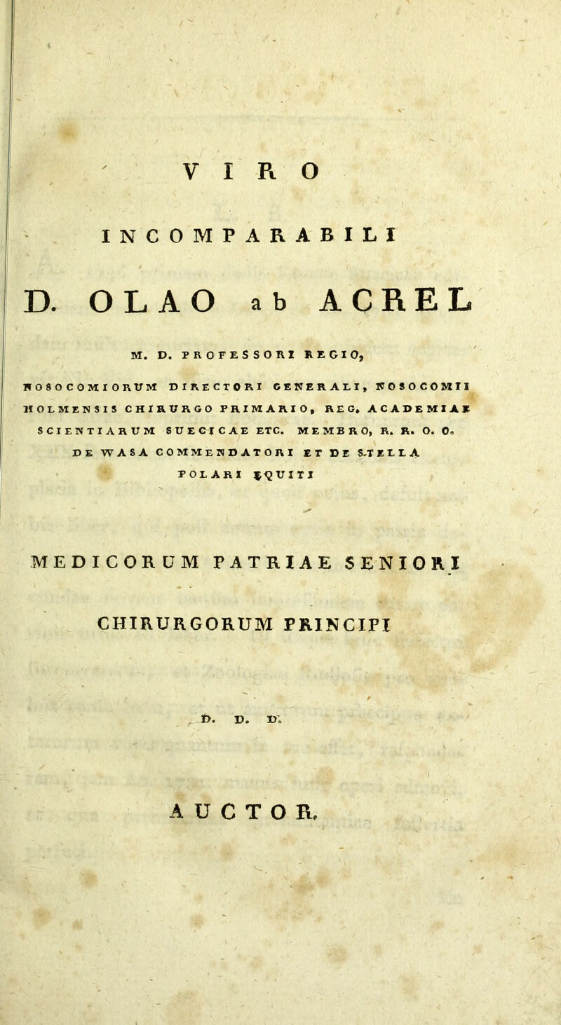 VIRO INCOMPARABILI D. OLAO ab ACREL M. D. PROFESSORI REGIO, H 0 9 O C OM I ORtTM DIRECTORI CENERAEI, WOSOCOMII HOLMENSIS CHIRURGO PRIMARIO, REG. ACADEMIAK scientiarum SUEGICAE etc. MEMBRO, R. R. O. 0, DE WASA COMMENDATORI ET DE S.TEEEA POLARI *<2UIT1 MEDICORUM PATRIAE SENIORI CHIRURGORUM PRINCIPI , t>. V. ». AUCTOR,