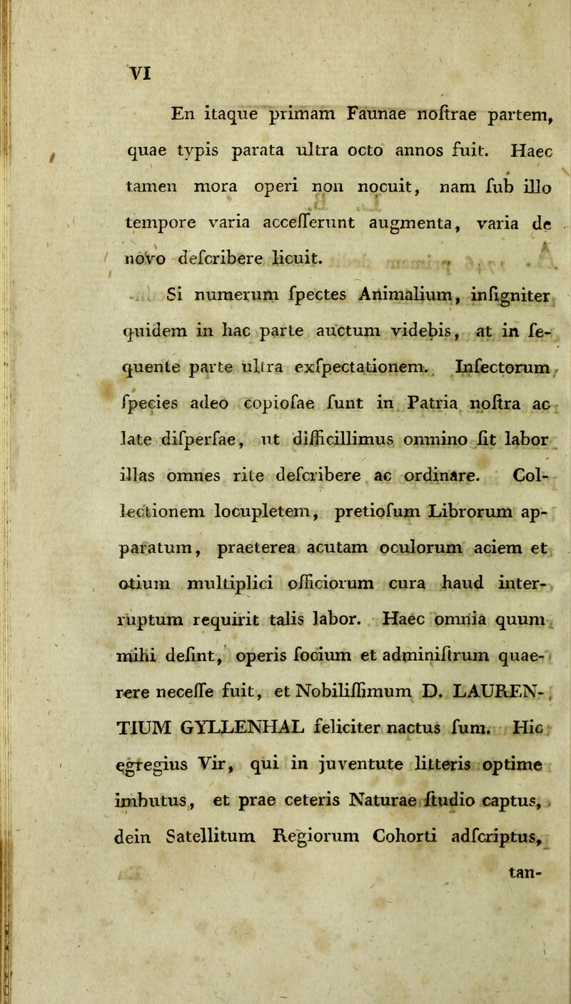 En itaque primam Faunae nofirae partem, quae typis parata ultra octo annos fuit. Haec * tamen mora operi non nocuit, nam fub illo tempore varia accelTerunt augmenta, varia de / novo defcribere licuit. . . f .i . Si numerum fpectes Animalium, inlxgniter quidem in hac parte auctum videbis, at in fe- quente parte ultra exfpectationem.^ Infectorum, * fpecies adeo copiofae fuiit in Patria iioltra acr late difperfae, ut dilEcillimus onniino Iit labor ^ illas omnes rite defcribere ac ordinare. Col- lectionem locupletem, pretiofum Librorum ap- paratum, praeterea acutam oculorum aciem et otium multiplici officiorum cura haud inter-, ruptum requirit talis labor. Haec omnia quum mihi delint, operis focimn et adminiflrum quae- rere neceffie fuit, et Nobiliffimum D. LAUREN-, TIUM GYLLENHAL feliciter nactus fum. Hic q^egius Vir, qui in juventute litteris optime imbutus,, et prae ceteris Naturae fiudio captus, - dein Satellitum Regiorum Cohorti adfcriptus. tan-