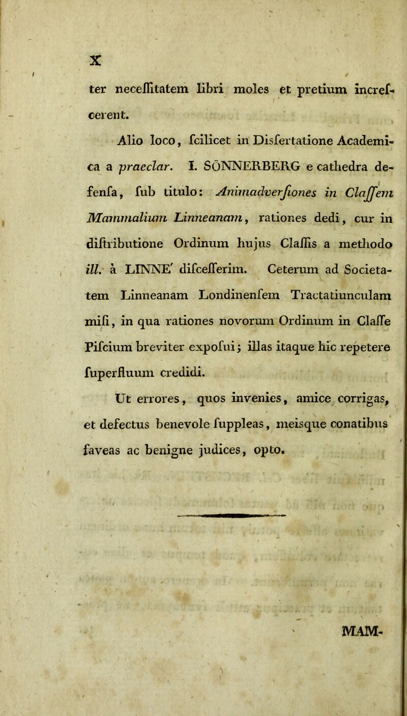 / ter necellltatem libri moles et pretium incref- f ’ cerent. Alio loco, fcilicet in Disfertatione Academi- ca a praeclar. I. SoNNERBERG e cathedra de- fenfa, fub titulo; Animadverjlones in ClaJJem Mammalium Linneanam, rationes dedi, cur in diftributione Ordinum hujus Clailis a metliodo ill.' a LINNE' difceflerim. Ceterum ad Societa- tem Linneanam Londinenfem Tracta tiunculam mih, in qua rationes novorum Ordinum in Clafle Pifcium breviter expofui j iUas itaque hie repetere fuperfluuni credidi. ? Ut errores, quos invenies, amice corrigas, et defectus benevole fuppleas, meisque conatibus faveas ac benigne judices, opto. MAM- 'I