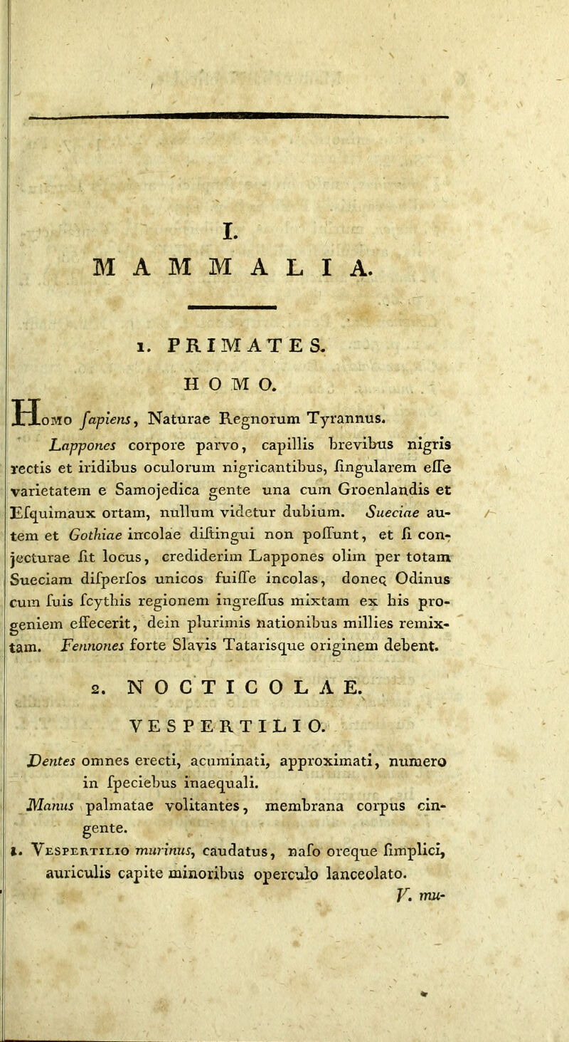 MAMMALIA. 1. PRIMATES. HOMO. Homo fapiens., Naturae Regnorum Tyrannus. Lappones corpore parvo, capillis brevilms nigris rectis et iridibus oculorum nigricantibus, lingularem elTe varietatem e Samojedica gente una cum Groenlandis et E%uimaux ortam, nullum videtur dubium. Sueciae au- /~ tem et Gothiae incolae diJtingui non poITunt, et II con- jecturae fit locus, crediderim Lappones olim per totam Sueciam difperfos unicos fuilTe incolas, doneq Odinus cum fuis fcythis regionem ingrelTus mixtam ex his pro- geniem effecerit, dein plurimis nationibus millies remix- tam. Fennones forte Slavis Tatarisq^ue originem debent. 2. N O C T I C O L A E. VESPERTILIO. Dentes omnes erecti, acuminati, approximati, numero in fpeciebus inaequali. Manus palmatae volitantes, membrana corpus cin- gente. t. Vespertilio murinus, caudatus, nafo oreque Ilmplici, auriculis capite minoribus operculo lanceolate.