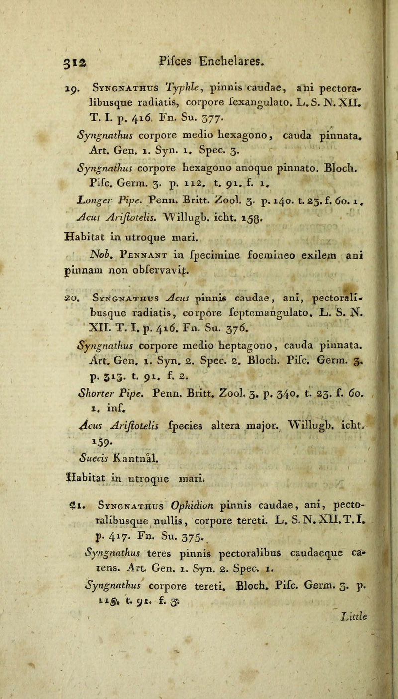 31a 19. Syngnathtts Typhle, pinnis caudae, a hi pectora» libusque radiatis, corpore fexangulato, L, S. JNf. XII. T. I. p. 4x6> Fn. Su. 377. Syngnathus corpore medio hexagono, cauda pinnata. Art. Gen, 1. Syn. 1. Spec. 3. Syngnathus corpore hexagono anoque pinnato. Bloch. Pile, Germ. 3. p. 112. t. 91. f. 1, Longer Pipe. Penn. Britt. Zool. 3. p. 140. t. 23. f. 60.1, ./icus Arijiotelis. Willugh. icht. Habitat in utroque mari. Noh, Pennant in fpecimine foemineo exilem ani pinnam non obfervavif. ao. Syngnathus Acus pinnis caudae, ani, pectorali- husque radiatis, corpore leptemangulato, L. S. N. ' XII. T, I. p. 4x6. Fn. Su. 376. Syng naihus corpore medio heptagono, cauda pinnata. Art, Gen. x. Syn, 2. Spec. 2. Blochs Pile. Germ. 3. p. 513. t. 91. f. 2. Shorter Pipe. Penn. Britt, Zool. 3, p, 340, t. 23. f. 60. , I, inf, .t^cus Arijiotelis fpecies altera major. Willugb. icht. 159- Suecis Kantnal. Habitat in utroque 3nari* 2i. Syngnathus Ophidian pinnis caudae, ani, pecto- ralibusque nullis, corpore tereti. L/, S.N.XILT.I, p. 417. Fn. Su. 375. Syngnathus teres pinnis pectoralibus caudaeque ca» iens. Art. Gen. 1. Syn. 2. Spec, x. Syngnathus corpore tereti. Bloch. Fife. Germ. 3. p. ti§\ t. gi. £.