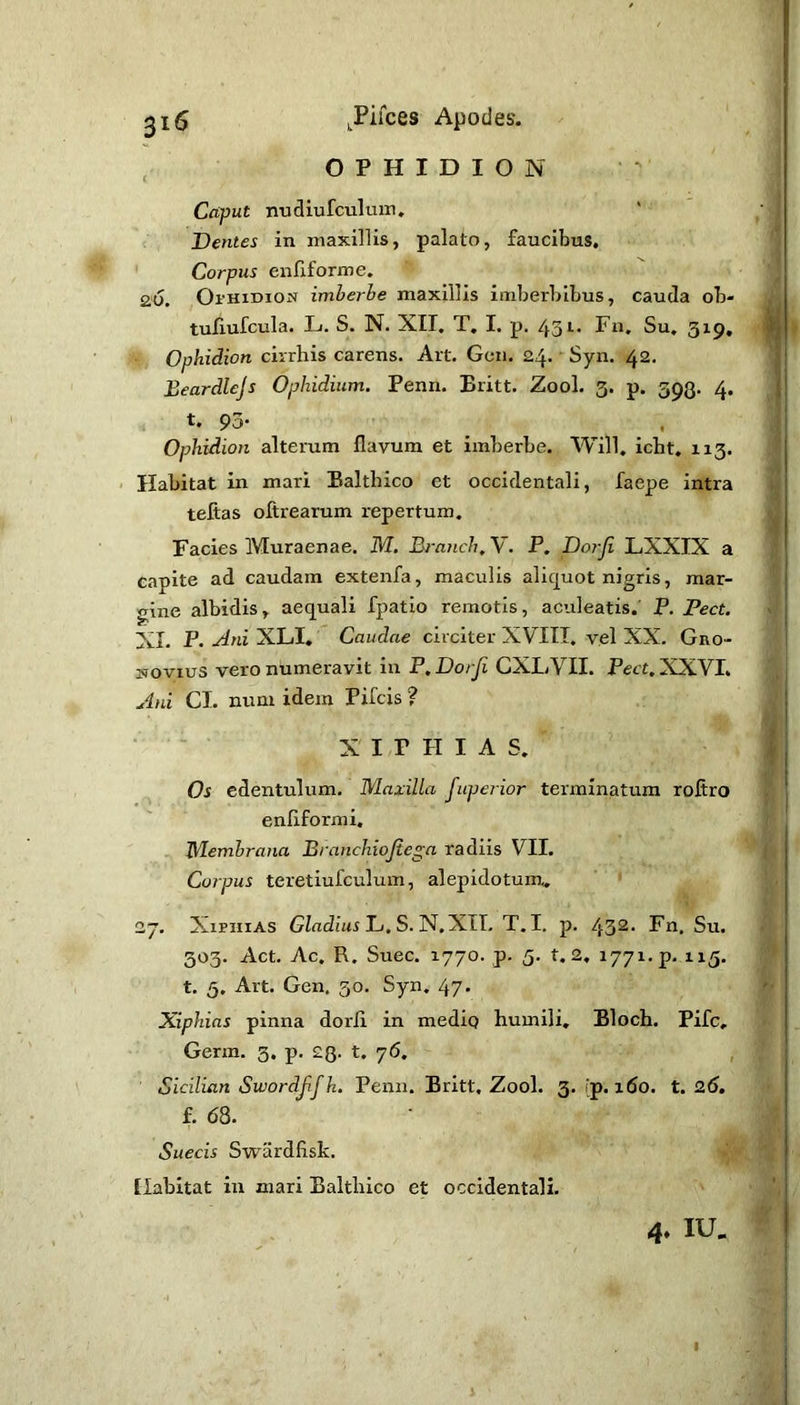 , OPHIDION Caput nudiurculuin» Dentes in maxillis, palato, faucibus. Corpus enfiforme. 2.6, Oi’HiDioN imberbe maxillis imberbibus, cauda ob* tullufcula. L. S. N. XII. T, I. p. 431. Fn, Su, 319, Ophidian cirrhis carens. Art. Gcn. 24. Syn. 42. Beardlcjs Ophidium. Penn. Britt. Zool. 3. p. 393. 4. t* 93- , Ophidian alterum flavum et imberbe. Will. icht. 113. ' Habitat in mari Baltbico et occidentali, faepe intra tefias ofirearum repertum. Facies Muraenae. M. Branch, V. P. Dorji LXXIX a capite ad caudam extenfa, maculis aliquot nigris, mar- gine albidis, aequali fpatio remotis, aculeatis. P. Pect, XI. P. -dni XLI, Caudae circiter XVIII. vel XX. Gno- sovius vero numeravit in P. Dorji CXLVII. Pect. XXVI. Ani CL num idem Pifcis ? • - X I/P HIAS. Os edentulum. Maxilla fupej ior terminatum roflro enflformi. Membrana Branchiojiega radiis VII. Carpus teretiufculum, alepidotum., 27. Xiphias L. S. N.XTL T.I. p. 432- Fn, Su. 303. Act. Ac. R. Suec. 1770. p. 5. t. 2, 1771. p. 115. t. 5, Art. Gen. 30. Syn. 47. Xiphias pinna dorli in mediq humili, Bloch. Pifc, Germ. 3. p. 23. t. 76. Sicilian Sivordjifh, Penn. Britt. Zool. 3. fp. x6o. t. 26. f. 68. Suecis S-wardfisk. ^ Habitat iu mari Baltbico et occidentali, 4. IU, I