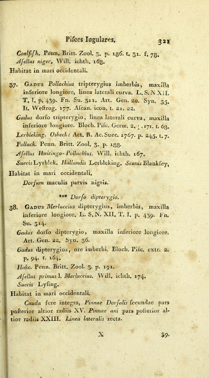 Pifces lagulares, ^21’ Coalfifh. Penn. Britt. Zool. 3. p. iq5. t. 31. f, 73, jifellus niger. Will, ichtlr, 163, Habitat in inari occidentali. 37. Gadus Pollachius tripterygius imberbis, maxilla inferiore longiore, linea laterali curva. L. S. N Xil. T. T, p. 439. Fn. Su. 3x1. Alt. Gen. 20. Syn. 33. It. Weftrog. 177. Afcan. icon. t. 21. 22. Cadus dorfo tripterygio, linea laterali curva, maxilla inferiore longiore. Bloch. Pifc. Germ. 2, ^.171. t. 63. LerhLeking. Osbeck: Act. K. Ac. Suec. 1767. p. 245. t. 7. Pollack. Penn, Britt. Zool. 3. p. 133. Ofellus Hivitingo- Pollackius. Will, ichth. 1^7. tSMccuLyrblek. Hallandis Lerbleking, Blankfey, Habitat in mari occidentali, JJorfum maculis parvis nigris. *** Dorfo dipterygio. 38. Gadus Merluccius dipterygius, imberbis, maxilla inferiore longiore. L. S. N. XII, T. I. p, 439. Fn. Su. 3x4. Cadus dorfo dipterygio, maxilla inferiore longiore. Art. Gen. 22. 5yn. 36. Cadus dipterygius, ore imberbi, Bloch. Pifc. extr. 2. p, 94. t. X64, Hake. Penn. Britt. Zool. 3. p. 191. yifellus primus ]. Merluccius. Will, ichth. X74. Suecis Lyfing. Habitat in mari occidentali. Cauda fere integra, Pinnae Doifalis fecundae pats pofierior altior radiis XV. Pinnae ani pars pofterior al- tior radiis XXIII. Linea lateralis recta. X 39-