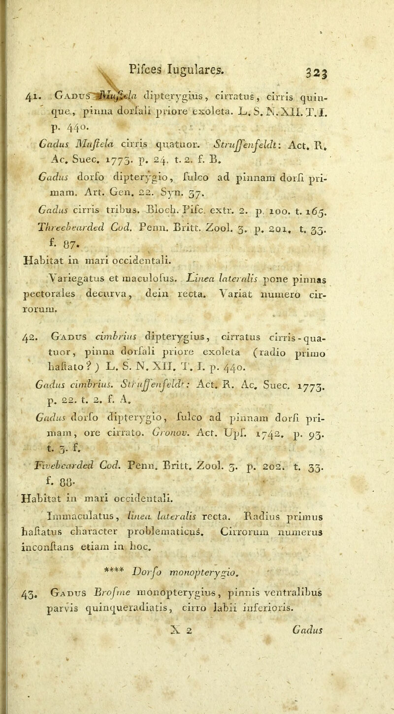 41. GADVs'^IuJitila (lipterygius, cirratus, cirris quin- que, pinna doiiali priore exoleta. L. S. N.XIL X. I. p. 440. Cadus Miijiela cirris quatuor. StruJJ'enJeldt: Act, R, Ac, Suec, 1773. p. 24. t. 2. f. B, Cadus dorfo dipterygio, fulco ad pinnam dorli pri- mam. Art. Gen. 22. Syn. 57. Cadus cirris tribus. Bloch. Fife. extr. 2. p. loo. t. 165. Threebeardtd Cod. Penn. Britt. Zool. 3, p, 20i, t, 33. f- 87* Habitat in mari occidentali. Variegatus et maculolus. Linea iaternlis pone pinnas pectorales decurva, deia recta. Variat numero cir- rorum, 42. Gadus cimhrius dipteryglus, cirratus cirris-qua- tuor, pinna doiiali priore exoleta (radio primo liafiato? ) L. S. N. XII, i', I. p. 440. Cadus ciinbrius. Stiu^'eujeld^: Act. K. Ac, Suec. 1773. p. 22. t. 2. f. A. Cadus dorfo dipterygio, fulco ad pinnam dorfi pri- mam, ore cirrato. Gronov. Act. Upf. 1742, p. 93. t. 3. f. Fivebcarded Cod. Penn. Britt, Zool. 3. p. 2o2. t. 33. f. 88- Habitat in marl occidentali. Immaculatus, linea lateralis recta. Radius primus haRatus character problematicus. Cirrorum numerus inconftans etiam in hoc. **** Dorfo monoptery^io, 43. Gadus Broftne inonopteryglus, pinnis ventralibus parvis quinqueradiatis, cirro labii inferioris.