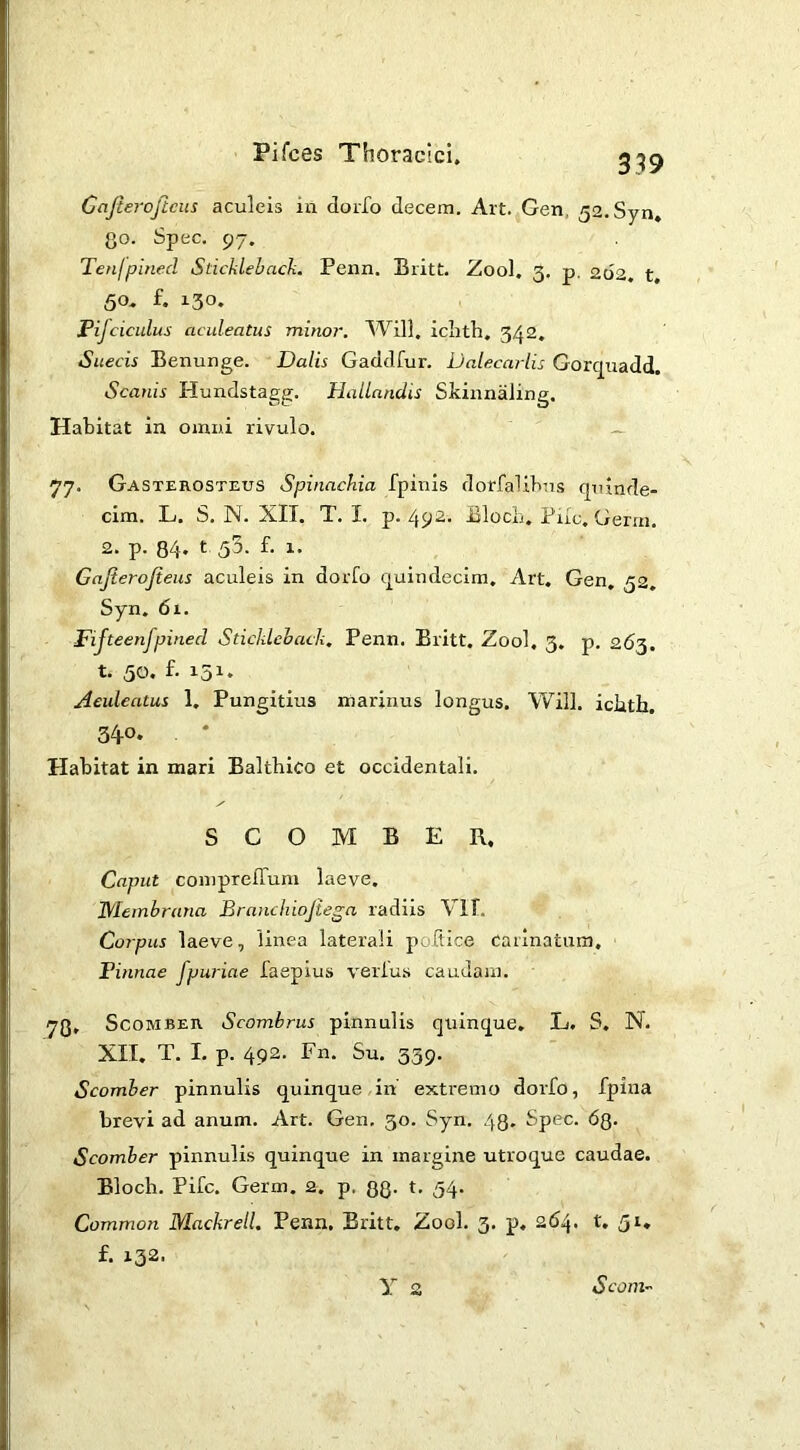 Cajieroftcus aculeis in dorfo decem. Art. Gen, 52.Syn, Qo. Spec. 97. Tenfpined Sticklebach. Penn. Britt. Zool. 3, p. 262. t, 50. f. 130. Pijciculus aculeatus minor. Will, iciith. 342, Suecis Benunge. Dalis Gaddfur. Dalecarlis Gorc^uadd. Scanis Hundstagg. Hallandis Skinnaling. Habitat in omni rivulo. — 77. Gasterosteus Spinachia fpinis dorfalibus quinde- cim. L. S. N. XIT. T. I. p. 492. Bloch. Fiic. Germ. 2. p. 84- t 55. f- 1. Gajierojieus aculeis in dorfo quindecim. Art, Gen, 32, Syn. 61. Fijteenfpined Sticklehack. Penn. Britt. Zool. 3, p. 263. t- 50. f- 151* Aeideatus 1, Pungitius marinus longus. Will, iciith. 340. Habitat in mari Baltbico et occidentali. SCOMBER. Caput coniprefTum laeve. jyiembrana Branchiojiega radiis Vlf. Corpus laeve, linea laterali poftice carinatum. Pinnae fpuriae faepius verfus cauJain. 78, Scomber Scombrus pinnulis quinque, L. S, N. XII, T. I, p. 492. Fn. Su. 339. Scomber pinnulis quinque in' extremo dorfo, fpina brevi ad anum. Art. Gen. 30. Syn. 43. Spec. 68- Scomber pinnulis quinque in margine utroque caudae. Bloch. Pifc. Germ. 2. p. 88- 54* Common Mackrell, Penn. Britt. Zool. 3. p, 264. t. 51. f. 132- y 2 Scom~