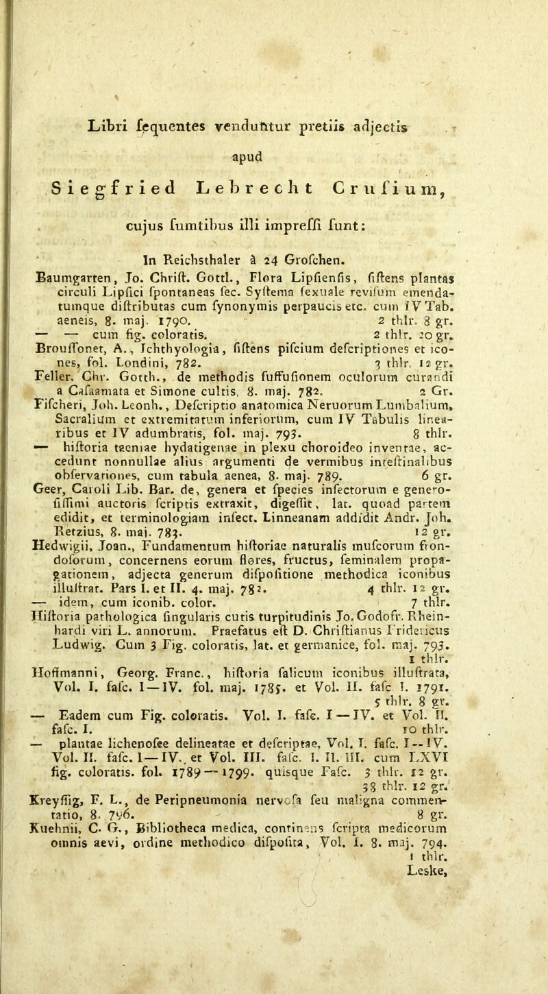 Libri fequentes vendutttur pi'etiis adjectis apud Siegfried Lebrecht Criifium, cujus fumti])us illi impreffi funt: In Reichsthaler 3 24 Grofchen. Baumgarten, Jo. Chrift. Gottl., Flora Lipfienfis, fiftens plantas circuli Lipfici fpontaneas fee. Syllema fexiiale revifum emenda- tumque diftributas cum fynonymis perpaucis etc. cum fVTab. aeneis, g. niaj- 1790. 2 thlr. 8 gr. — — cum fig. coloratis. 2 thlr. 20 gr. BroulTonet, A., Ichthyologia, fiftens pifeium deferiptiones et ico- nes, fol. Londini, 782. 3 thlr. «sgr. Feller, Chr. Gotth., de methodis fuffufionem oculorum curandi a Cafaamata et Simone cultis, 8- maj. 782. 2 Gr. Fifcheri, Joh.Lconh., Deferiptio anatomica Neruonim Lumbalium, Sacralium et extremitatum inferiorum, cum IV Tabulis linea- ribus et IV adumbratis, fol. maj. 793. 8 thlr. —- hiftoria taeniae hydatigeuae in plexu choroideo inventae, ac- cedunt nonnullae alius argumenti de vermibus inteftinalibus obfervariones, cum tabula aenea, 8- maj. 789. 6 gr. Geer, Caroli Lib. Bar. de, genera et fpecies infectorum e gene’-o- fiftimi auctoris feriptis extraxit, digeffit, lat. quoad pa'-tein edidit, et terminologiam infect. Linneanam addidit Andr. Joh. Retzius, 8. maj. 783. i2 gr. Hedwigii, Joan., Fundamentum hiftoriae naturalis mufeorum fion- doforum, concernens eorum flores, fructus, feminalem propa- gationem, adjecta generum difpofltione methodica iconibus iilultrat. Pars I. etil. 4. maj. 78?. 4 thlr. 12 gr. — idem, cum iconib. color. 7 thlr. Hiftoria pathologica Angulatis cutis turpitudinis Jo. Godofr. Rhein- hardi viri L. annorum. Praefatus eft D. Chriftianus Fridericiis Ludwig. Cum 3 Fig. coloratis, lat. et germanice, fol. maj. 793. I thlr. Hofimanni, Georg. Franc., hiftoria falicum iconibus illuftrata, Vol. I. fafe. I — IV. fol, maj. 1783* et Vol. 11. fafc 1. 1791. 5 thlr. 8 gr. — Eadem cum Fig. coloratis. Vol. I. fafe. I — IV. et Vol. II. fafc. I. IO thlr. — plantae lichenofee delineatae et deferiptae, Vol, I. fafc. I —IV. Vol. II. fafc. I—IV.. et Vol. III. fafc. I. II. III. cum LXVI fig. coloratis, fol. 1789— 1799* quisque Fafc. 3 thlr. 12 gr. 38 thlr. 12 gr. Kreyfilg, F. L., de Peripneumonia nervofa feu maligna commen- tatio, 8. 7v6. 8 gr. Kuehnii, C. G., Bibliotheca medica, continens feripta medicorum omnis aevi, ordine methodico difpofua, Vol, I. 8* maj. 794. I thlr. Leske,