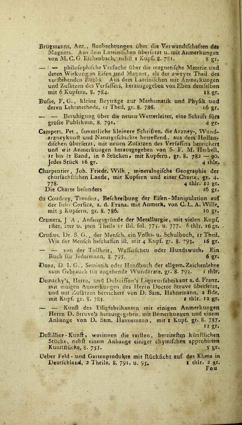 Brujsmar.ns, Ant., Beobaclitungen iibav die Vei wandtfchaften des Maj;nets. Aus dem Latelnikfien ubeiktzt u. init Anmerkunj^en von M.C. G. Efdienbach, neblt i Kupf, g. 781. 8 gr. — — philofopbifche Vcvfuche bber die magnetifche Materie und deren Wirkung in Eifen jiind Magnet, als der zweyte Theil des vordebenden Huclis Aus dem l.ateinifchen mit Amneikungen und Zufatzen des VerfafTeis, iieiausgegebcn vonEben deinfelben mit 6 Kupfern, 8. 784. 18 ^r. Bufse, r. G., klcine Bcytrage zur Mathematik und Phyfik und deren Lehnnethodc, ir Theil, gr. 8. 786. 16 gr, — — Beruhigung uber die neuen Wetterleiter, eine Schrift fiirs grofse Publikum, 8. 791. 4 gr. Campers, Pet., fammUiche kleinere Sebrifeen, dieArzney-, Wund- arzneykuiilt und Natuigefclnehre betreftend, aus dein Holian- difehen iiberfetzt, mit neueij Zulatzen des VerfafTeis beieichert und irit Amneikungen heiausgegeben von S. F. M. Herbell, ir bis jr Band, in 6 Stiickciif mit Kupfern, gr. 8. 782 — 90. Jedes Stuck 16 gr. 4 thlr. Charpentier, Job. Fricdr. Wilh., inineralogifche Geographie der cburfachfifchen Lands, mit Kupfern und einer Charte, gr. 4. 778- 4 thlr. 12 gr. Die Charte befonders 16 gr. du Coudi ay, Tronfen, Befehreibung dcr Eifen-Manipulation auf der Inlei Corfica, a. d. Franz, mit Anmcrk, von G. L. A. Wille, mit 3 Kupfein, gr. 8. 786. 10 gr. Cramers, J A , Anfaiigsgvtinde der Metalluvgie, mit vielen Kupf. liter, 2ter u. jten i hells ir Bd. fol. 775- u. 777. 6 thlr. i6gr. Criiiius, Dr. S. G., der Menfch, einVoHts-u. Schulbuch, ir Theil. W'ie der Menicli befehaifen ill, mit 4 Kupf. gr. 8- 798» 16 gr. — — von der Tollheit, Walietfeheu oder Hundswuth» Ein Buell fiir Jederniann, 8. 795. 6 gr. SDanz, D. I. G., Semiotik oder Handbuch der allgem, Zeichenlehre zum Gebrauch Uir angehende Wundarzte, gr. 8. 79?- * thlr. Demachy’s, Ilenn, und DubuifTon’s I.iqueiirfabrikant a. d. Franz, mit einigen Anmerkungen des llerrn Doctor .Struve iiberfetzt, und nut Zufatzen beveichert von D. Sain. Hahnemann. 3 Bde, mit Kupf. gr. 8- 78y. i thlr. 12 gr. — — Kunft des PHigfabrikanten mit einigen Anmerkungen Herrn D. Struve’s heiausgegeben, mit Bemerkungen und einem Anhange von D. Sam. Haiuieiiiann, mit I Kupf. gr. 8- 787» 12 gr. Deftillier-Kunft, woiinnen die railten , bereiteften kiinlllichen Stiicke, nebft: einem Anhange einiger chymifchen approbiiten Kunitltiicke, 8. 753. v 5 gf- Ueber Feld - und GarcenptoduHte mit Piiickficht auf das Klima in Deutfchland, 2 Theile, 8. 791. u. 95. i thlr. 2 gr. Fou