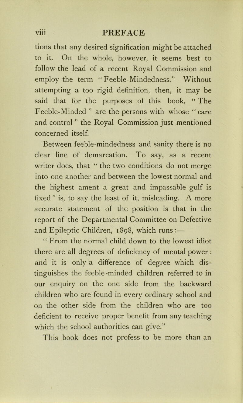 • • • tions that any desired signification might be attached to it. On the whole, however, it seems best to follow the lead of a recent Royal Commission and employ the term “ Feeble-Mindedness.” Without attempting a too rigid definition, then, it may be said that for the purposes of this book, “ The Feeble-Minded ” are the persons with whose “ care and control ” the Royal Commission just mentioned concerned itself. Between feeble-mindedness and sanity there is no clear line of demarcation. To say, as a recent writer does, that “ the two conditions do not merge into one another and between the lowest normal and the highest ament a great and impassable gulf is fixed ” is, to say the least of it, misleading. A more accurate statement of the position is that in the report of the Departmental Committee on Defective and Epileptic Children, 1898, which runs:— “ From the normal child down to the lowest idiot there are all degrees of deficiency of mental power : and it is only a difference of degree which dis- tinguishes the feeble-minded children referred to in our enquiry on the one side from the backward children who are found in every ordinary school and on the other side from the children who are too deficient to receive proper benefit from any teaching which the school authorities can give.” This book does not profess to be more than an