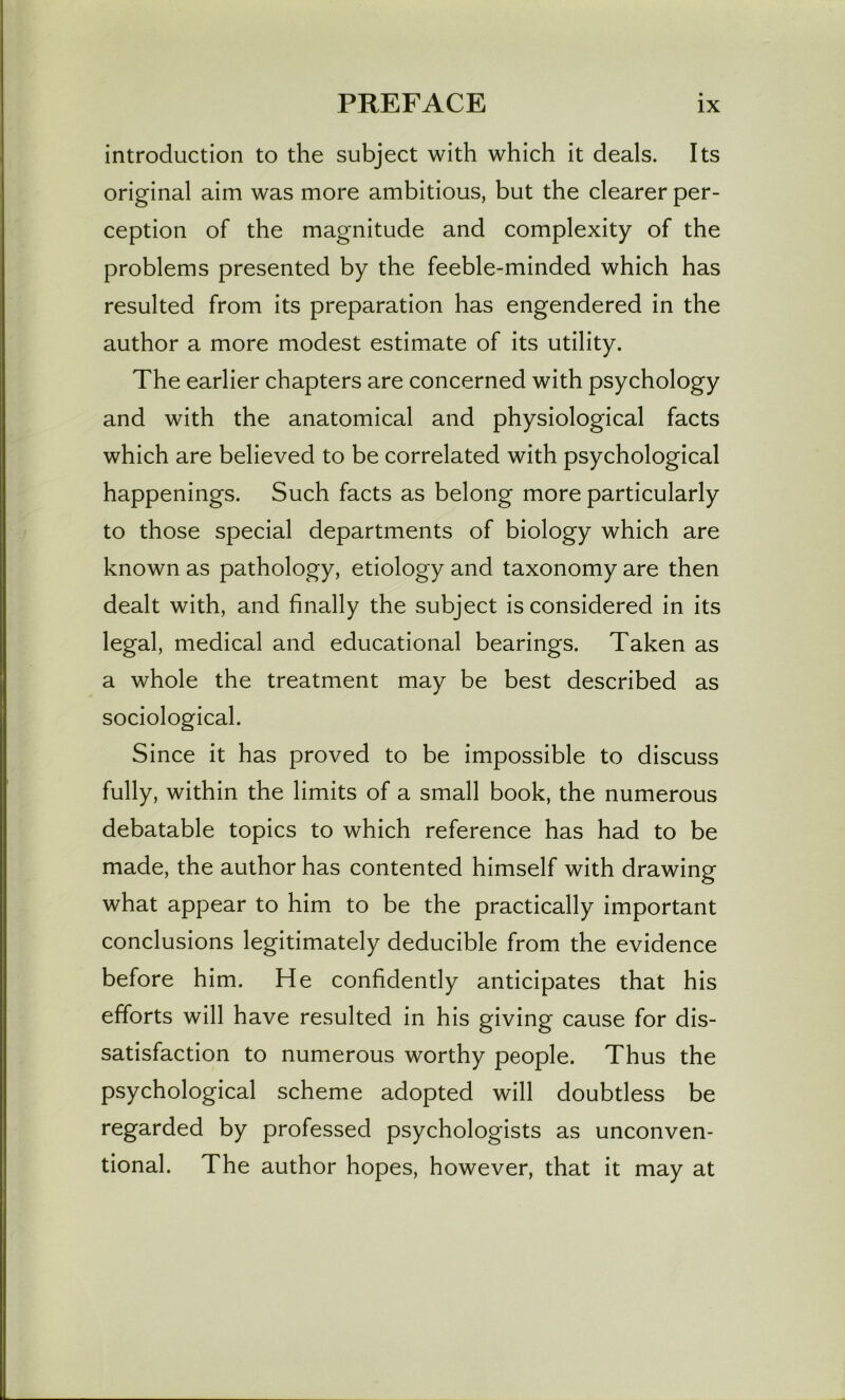 introduction to the subject with which it deals. Its original aim was more ambitious, but the clearer per- ception of the magnitude and complexity of the problems presented by the feeble-minded which has resulted from its preparation has engendered in the author a more modest estimate of its utility. The earlier chapters are concerned with psychology and with the anatomical and physiological facts which are believed to be correlated with psychological happenings. Such facts as belong more particularly to those special departments of biology which are known as pathology, etiology and taxonomy are then dealt with, and finally the subject is considered in its legal, medical and educational bearings. Taken as a whole the treatment may be best described as sociological. Since it has proved to be impossible to discuss fully, within the limits of a small book, the numerous debatable topics to which reference has had to be made, the author has contented himself with drawing what appear to him to be the practically important conclusions legitimately deducible from the evidence before him. He confidently anticipates that his efforts will have resulted in his giving cause for dis- satisfaction to numerous worthy people. Thus the psychological scheme adopted will doubtless be regarded by professed psychologists as unconven- tional. The author hopes, however, that it may at