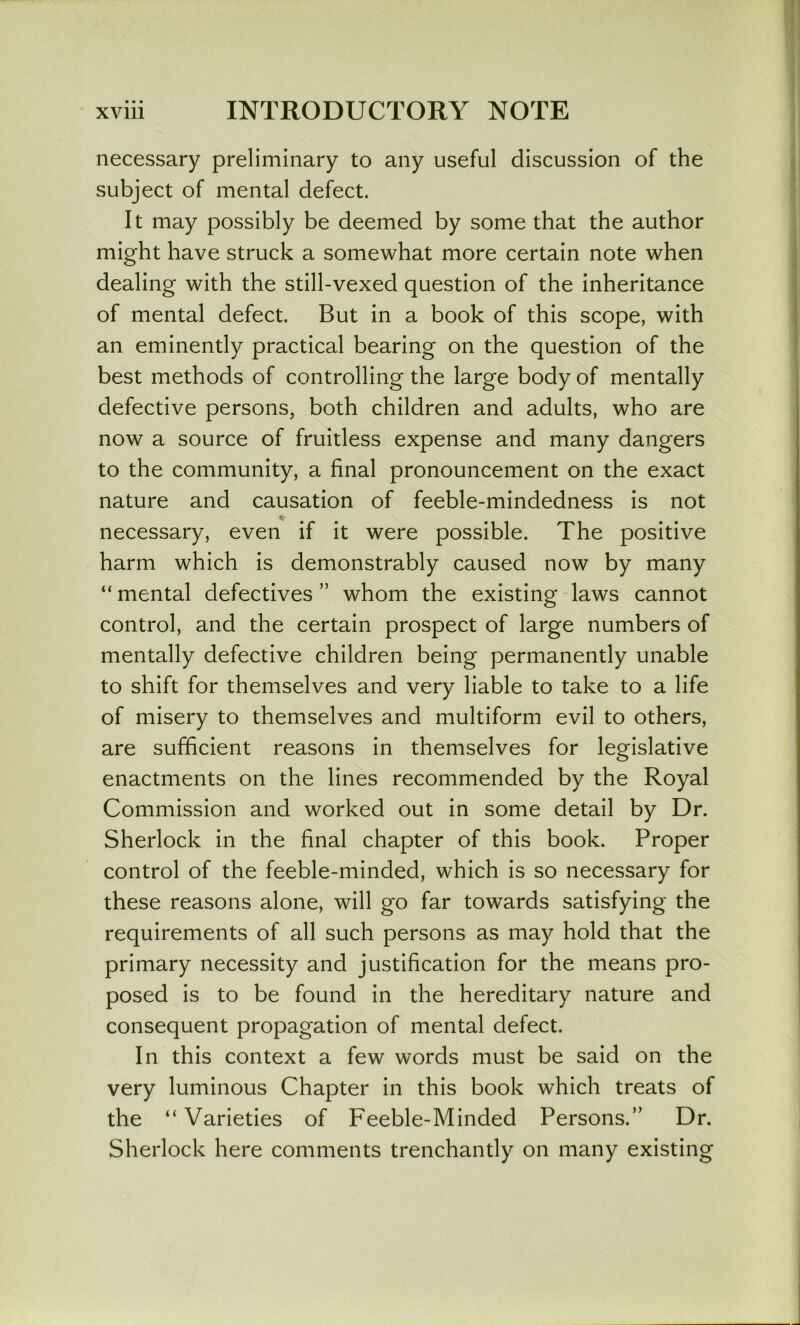necessary preliminary to any useful discussion of the subject of mental defect. It may possibly be deemed by some that the author might have struck a somewhat more certain note when dealing with the still-vexed question of the inheritance of mental defect. But in a book of this scope, with an eminently practical bearing on the question of the best methods of controlling the large body of mentally defective persons, both children and adults, who are now a source of fruitless expense and many dangers to the community, a final pronouncement on the exact nature and causation of feeble-mindedness is not necessary, even if it were possible. The positive harm which is demonstrably caused now by many “ mental defectives ” whom the existing laws cannot control, and the certain prospect of large numbers of mentally defective children being permanently unable to shift for themselves and very liable to take to a life of misery to themselves and multiform evil to others, are sufficient reasons in themselves for legislative enactments on the lines recommended by the Royal Commission and worked out in some detail by Dr. Sherlock in the final chapter of this book. Proper control of the feeble-minded, which is so necessary for these reasons alone, will go far towards satisfying the requirements of all such persons as may hold that the primary necessity and justification for the means pro- posed is to be found in the hereditary nature and consequent propagation of mental defect. In this context a few words must be said on the very luminous Chapter in this book which treats of the “ Varieties of Feeble-Minded Persons.” Dr. Sherlock here comments trenchantly on many existing