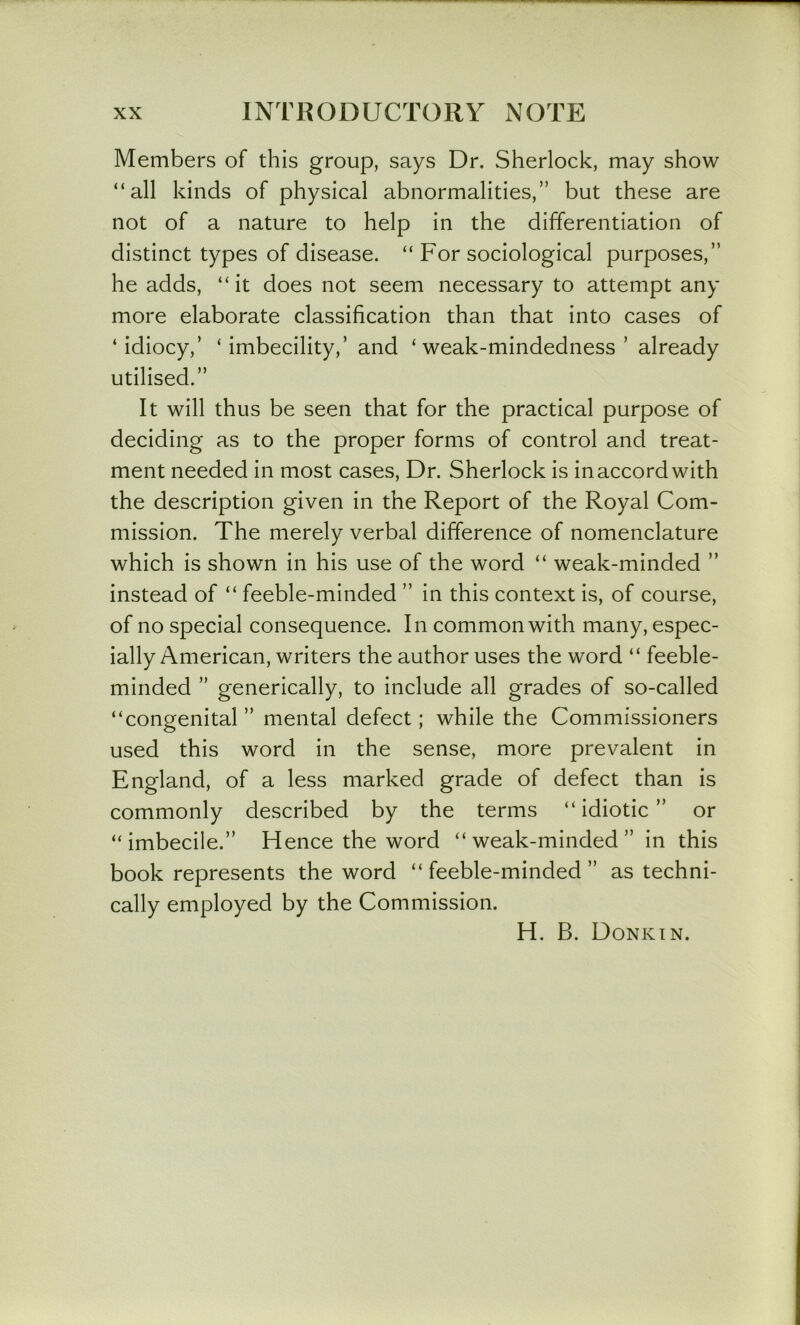 Members of this group, says Dr. Sherlock, may show “all kinds of physical abnormalities,” but these are not of a nature to help in the differentiation of distinct types of disease. “ For sociological purposes,” he adds, “it does not seem necessary to attempt any more elaborate classification than that into cases of ‘idiocy,’ ‘ imbecility,’ and ‘ weak-mindedness ’ already utilised.” It will thus be seen that for the practical purpose of deciding as to the proper forms of control and treat- ment needed in most cases. Dr. Sherlock is in accord with the description given in the Report of the Royal Com- mission. The merely verbal difference of nomenclature which is shown in his use of the word “ weak-minded ” instead of “ feeble-minded ” in this context is, of course, of no special consequence. In common with many, espec- ially American, writers the author uses the word “ feeble- minded ” generically, to include all grades of so-called “congenital” mental defect; while the Commissioners used this word in the sense, more prevalent in England, of a less marked grade of defect than is commonly described by the terms “idiotic” or “imbecile.” Hence the word “weak-minded” in this book represents the word “ feeble-minded ” as techni- cally employed by the Commission. H. B. Donkin.