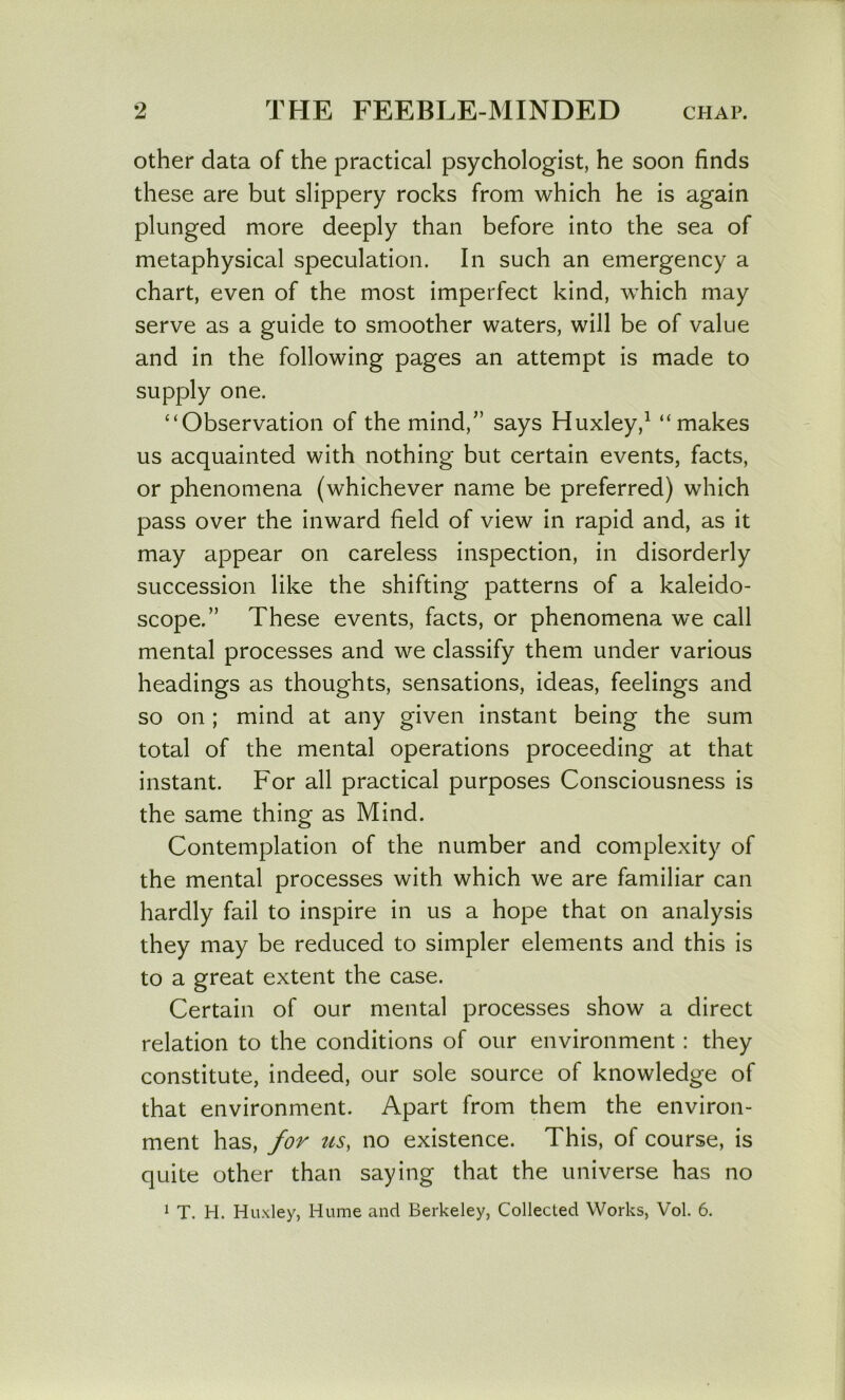 Other data of the practical psychologist, he soon finds these are but slippery rocks from which he is again plunged more deeply than before into the sea of metaphysical speculation. In such an emergency a chart, even of the most imperfect kind, which may serve as a guide to smoother waters, will be of value and in the following pages an attempt is made to supply one. “Observation of the mind,” says Huxley,^ “makes us acquainted with nothing but certain events, facts, or phenomena (whichever name be preferred) which pass over the inward field of view in rapid and, as it may appear on careless inspection, in disorderly succession like the shifting patterns of a kaleido- scope.” These events, facts, or phenomena we call mental processes and we classify them under various headings as thoughts, sensations, ideas, feelings and so on ; mind at any given instant being the sum total of the mental operations proceeding at that instant. For all practical purposes Consciousness is the same thing as Mind. Contemplation of the number and complexity of the mental processes with which we are familiar can hardly fail to inspire in us a hope that on analysis they may be reduced to simpler elements and this is to a great extent the case. Certain of our mental processes show a direct relation to the conditions of our environment: they constitute, indeed, our sole source of knowledge of that environment. Apart from them the environ- ment has, for us, no existence. This, of course, is quite other than saying that the universe has no ^ T. H. Huxley, Hume and Berkeley, Collected Works, Vol. 6.
