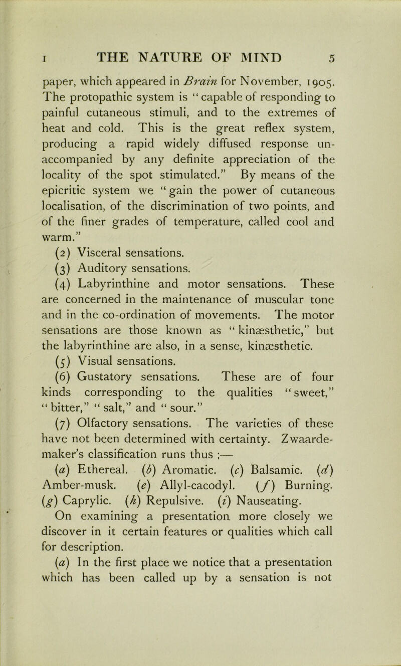 paper, which appeared in Brain for November, 1905. The protopathic system is “capable of responding to painful cutaneous stimuli, and to the extremes of heat and cold. This is the great reflex system, producing a rapid widely diffused response un- accompanied by any definite appreciation of the locality of the spot stimulated.” By means of the epicritic system we “ gain the power of cutaneous localisation, of the discrimination of two points, and of the finer grades of temperature, called cool and warm.” (2) Visceral sensations. (3) Auditory sensations. (4) Labyrinthine and motor sensations. These are concerned in the maintenance of muscular tone and in the co-ordination of movements. The motor sensations are those known as “ kinaesthetic,” but the labyrinthine are also, in a sense, kinaesthetic. (5) Visual sensations. (6) Gustatory sensations. These are of four kinds corresponding to the qualities “sweet,” “ bitter,” “ salt,” and “ sour.” {7) Olfactory sensations. The varieties of these have not been determined with certainty. Zwaarde- maker’s classification runs thus ;— Ethereal. (^) Aromatic, (c) Balsamic, [cl) Amber-musk. (^) Allyl-cacodyl. (y) Burning. (^) Caprylic. (K) Repulsive, {i) Nauseating. On examining a presentation more closely we discover in it certain features or qualities which call for description. {a) In the first place we notice that a presentation which has been called up by a sensation is not