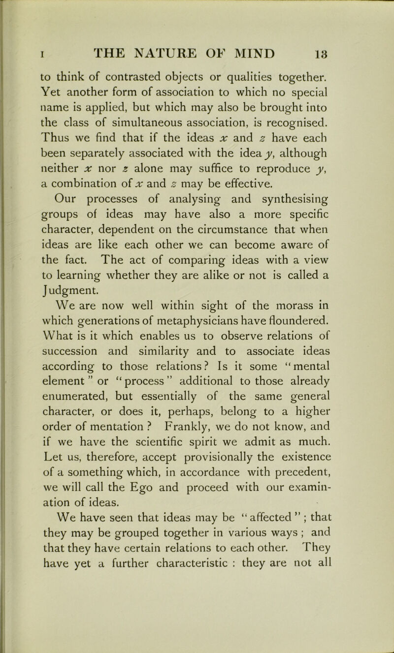 to think of contrasted objects or qualities together. Yet another form of association to which no special name is applied, but which may also be brought into the class of simultaneous association, is recognised. Thus we find that if the ideas ^ and z have each been separately associated with the idea jj/, although neither x nor z alone may suffice to reproduce y, a combination of and z may be effective. Our processes of analysing and synthesising groups of ideas may have also a more specific character, dependent on the circumstance that when ideas are like each other we can become aware of the fact. The act of comparing ideas with a view to learning whether they are alike or not is called a Judgment. We are now well within sight of the morass in which generations of metaphysicians have floundered. What is it which enables us to observe relations of succession and similarity and to associate ideas according to those relations? Is it some “mental element ” or “ process ” additional to those already enumerated, but essentially of the same general character, or does it, perhaps, belong to a higher order of mentation ? Frankly, we do not know, and if we have the scientific spirit we admit as much. Let us, therefore, accept provisionally the existence of a something which, in accordance with precedent, we will call the Ego and proceed with our examin- ation of ideas. We have seen that ideas may be “ affected ” ; that they may be grouped together in various ways ; and that they have certain relations to each other. They have yet a further characteristic : they are not all