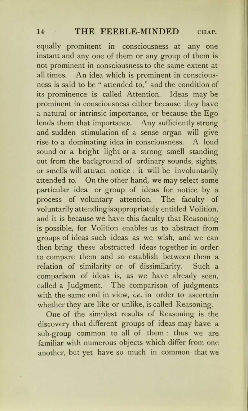 equally prominent in consciousness at any one instant and any one of them or any group of them is not prominent in consciousness to the same extent at all times. An idea which is prominent in conscious- ness is said to be “ attended to,” and the condition of its prominence is called Attention. Ideas may be prominent in consciousness either because they have a natural or intrinsic importance, or because the Ego lends them that importance. Any sufficiently strong and sudden stimulation of a sense organ will give rise to a dominating idea in consciousness. A loud sound or a bright light or a strong smell standing out from the background of ordinary sounds, sights, or smells will attract notice : it will be involuntarily attended to. On the other hand, we may select some particular idea or group of ideas for notice by a process of voluntary attention. The faculty of voluntarily attending is appropriately entitled Volition, and it is because we have this faculty that Reasoning is possible, for Volition enables us to abstract from groups of ideas such ideas as we wish, and we can then bring these abstracted ideas together in order to compare them and so establish between them a relation of similarity or of dissimilarity. Such a comparison of ideas is, as we have already seen, called a Judgment. The comparison of judgments with the same end in view, i.e, in order to ascertain whether they are like or unlike, is called Reasoning. One of the simplest results of Reasoning is the discovery that different groups of ideas may have a sub-group common to all of them : thus we are familiar with numerous objects which differ from one another, but yet have so much in common that we