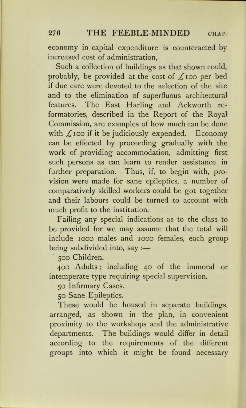 economy in capital expenditure is counteracted by increased cost of administration, Such a collection of buildings as that shown could, probably, be provided at the cost of ^loo per bed if due care were devoted to the selection of the site and to the elimination of superfluous architectural features. The East Harling and Ackworth re- formatories, described in the Report of the Royal Commission, are examples of how much can be done with ^loo if it be judiciously expended. Economy can be effected by proceeding gradually with the work of providing accommodation, admitting first such persons as can learn to render assistance in further preparation. Thus, if, to begin with, pro- vision were made for sane epileptics, a number of comparatively skilled workers could be got together and their labours could be turned to account with much profit to the institution. Failing any special indications as to the class to be provided for we may assume that the total will include looo males and looo females, each group being subdivided into, say :— 500 Children. 400 Adults ; including 40 of the immoral or intemperate type requiring special supervision. 50 Infirmary Cases. 50 Sane Epileptics. These would be housed in separate buildings, arranged, as shown in the plan, in convenient proximity to the workshops and the administrative departments. The buildings would differ in detail according to the requirements of the different groups into which it might be found necessary