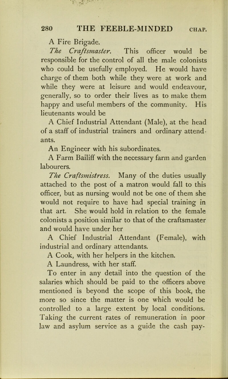 A Fire Brigade. The C^^aftsmaster. This officer would be responsible for the control of all the male colonists who could be usefully employed. He would have charge of them both while they were at work and while they were at leisure and would endeavour, generally, so to order their lives as to make them happy and useful members of the community. His lieutenants would be A Chief Industrial Attendant (Male), at the head of a staff of industrial trainers and ordinary attend- ants. An Engineer with his subordinates. A Farm Bailiff with the necessary farm and garden labourers. The Craftsmistress. Many of the duties usually attached to the post of a matron would fall to this officer, but as nursing would not be one of them she would not require to have had special training in that art. She would hold in relation to the female colonists a position similar to that of the craftsmaster and would have under her A Chief Industrial Attendant (Female), with industrial and ordinary attendants. A Cook, with her helpers in the kitchen. A Laundress, with her staff. To enter in any detail into the question of the salaries which should be paid to the officers above mentioned is beyond the scope of this book, the more so since the matter is one which would be controlled to a large extent by local conditions. Taking the current rates of remuneration in poor law and asylum service as a guide the cash pay-