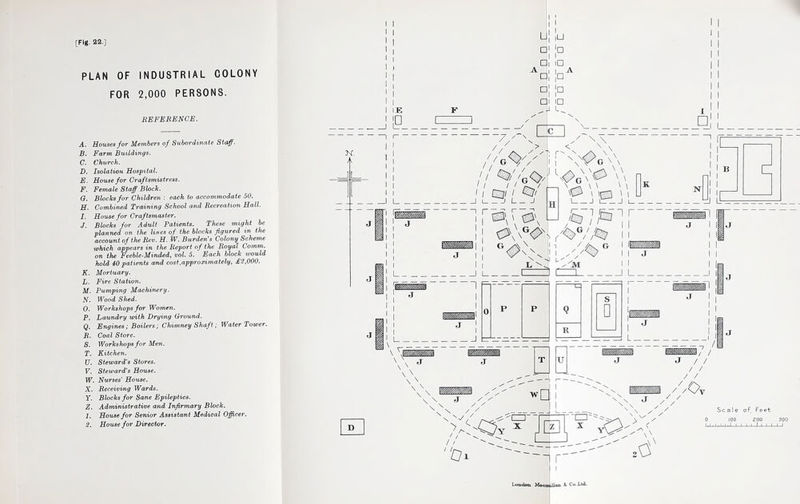 PLAN OF INDUSTRIAL COLONY FOR 2,000 PERSONS. REFERENCE. A. Houses for Members of Subordinate Staff. B. Farm Buildings. C. Church. D. Isolation Hospital. E. House for Craftsmistress. F. Female Staff Block. 0. Blocks for CMld/ren : each to accommodate 50. H. Comhin£d Training School cmd Recreation Hall. 1. House for Craftsmaster. J. Blocks for Adult Patients. These might be planned on the lines of the blocks figured in the account of the Rev. H. W. Burden's Colony Scheme which appears in the Repo-rt of the Royal Comm, on the Feeble-Minded, vol. 5. Each block would hold 40 patients and cost.approximately, £2,000. K. Mortuary. Jj. Fixe Station. M. Pumping Machinery. N. Wood Shed. O. Workshops for Women. P. Laundry ivitk Drying Ground. Q. Engines; Boilers; Chimney Shaft; Water Tower, B. Coal Store. S. Workshops for Men. T. Kitchen. U. Steward's Stores. V. Steward's House. W. Nurses' House. X. Receiving Wards. Y. Blocks for Sane Epileptics. Z. Administrative a/nd Infirmary Block. 1. House for Senior Assistant Medical Officer. 2. House for Director. K. J i:e LJ |U a 1° □i ID A □ l In □1 ]□ C 1 ID L 1 ,:c 1 A I □ il I o\;f 11 mi I ^1 .ZZiL. r L_ IS H ' ' ' \ ipg I I LI ■ I tij ■ K N / L / / ■% R _J L. I— I r I I i J \ \ \ u /I h / J / / / / / / \ / / //Ot Z' / Scale of Feet / / Oi 'CZH' X “CZl' X ‘n .0 Loudon: 'MftfTTi'pUft'n So Co-Lt^