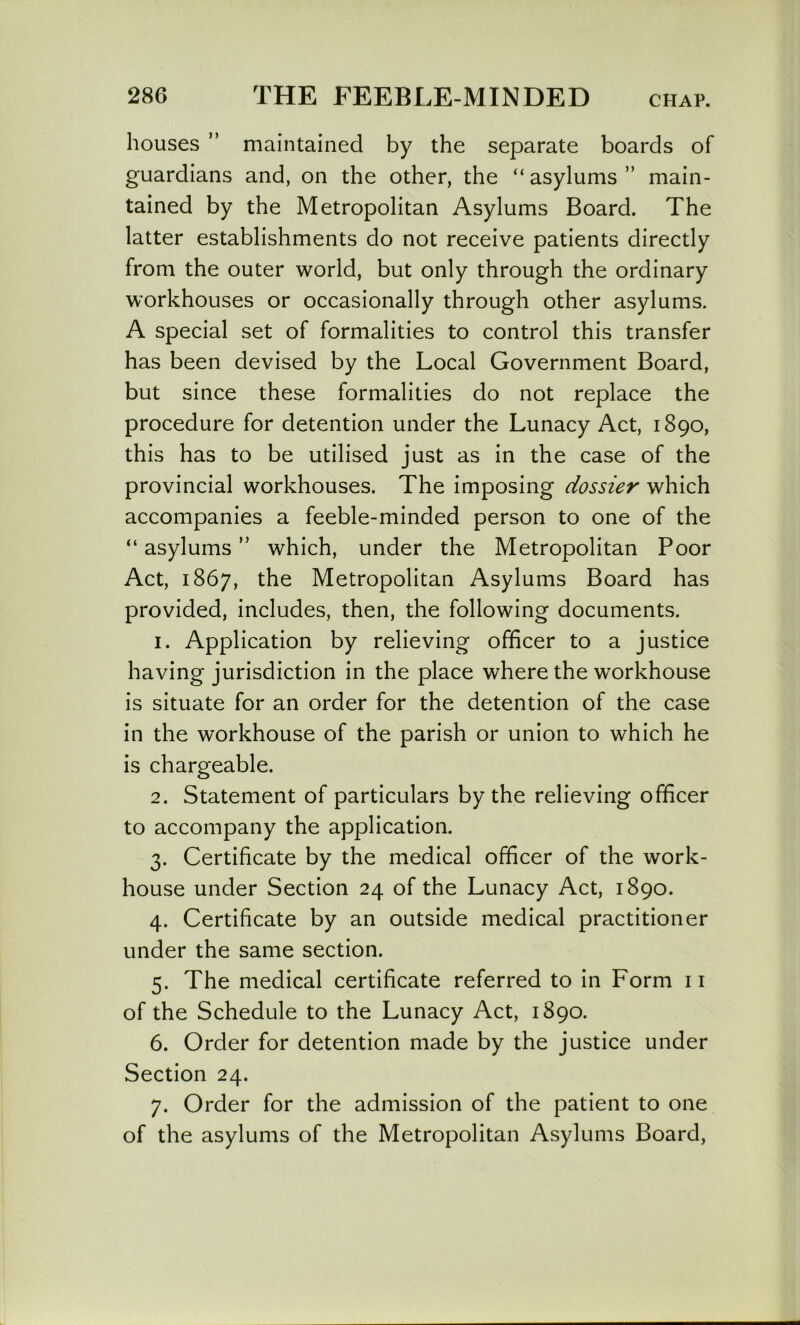 houses ” maintained by the separate boards of guardians and, on the other, the “ asylums ” main- tained by the Metropolitan Asylums Board. The latter establishments do not receive patients directly from the outer world, but only through the ordinary W'orkhouses or occasionally through other asylums. A special set of formalities to control this transfer has been devised by the Local Government Board, but since these formalities do not replace the procedure for detention under the Lunacy Act, 1890, this has to be utilised just as in the case of the provincial workhouses. The imposing dossier which accompanies a feeble-minded person to one of the “ asylums ” which, under the Metropolitan Poor Act, 1867, the Metropolitan Asylums Board has provided, includes, then, the following documents. 1. Application by relieving officer to a justice having jurisdiction in the place where the workhouse is situate for an order for the detention of the case in the workhouse of the parish or union to which he is chargeable. 2. Statement of particulars by the relieving officer to accompany the application. 3. Certificate by the medical officer of the work- house under Section 24 of the Lunacy Act, 1890. 4. Certificate by an outside medical practitioner under the same section. 5. The medical certificate referred to in Form 11 of the Schedule to the Lunacy Act, 1890. 6. Order for detention made by the justice under Section 24. 7. Order for the admission of the patient to one of the asylums of the Metropolitan Asylums Board,
