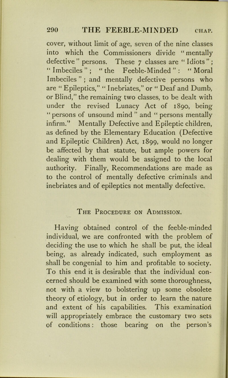 cover, without limit of age, seven of the nine classes into which the Commissioners divide “ mentally defective” persons. These 7 classes are “ Idiots” ; “ Imbeciles ” ; “ the Feeble-Minded ” : “ Moral Imbeciles ” ; and mentally defective persons who are “ Epileptics,” “ Inebriates,” or “ Deaf and Dumb, or Blind,” the remaining two classes, to be dealt with under the revised Lunacy Act of 1890, being “persons of unsound mind ” and “ persons mentally infirm.” Mentally Defective and Epileptic children, as defined by the Elementary Education (Defective and Epileptic Children) Act, 1899, would no longer be affected by that statute, but ample powers for dealing with them would be assigned to the local authority. Finally, Recommendations are made as to the control of mentally defective criminals and inebriates and of epileptics not mentally defective. The Procedure on Admission. Having obtained control of the feeble-minded individual, we are confronted with the problem of deciding the use to which he shall be put, the ideal being, as already indicated, such employment as shall be congenial to him and profitable to society. To this end it is desirable that the individual con- cerned should be examined with some thoroughness, not with a view to bolstering up some obsolete theory of etiology, but in order to learn the nature and extent of his capabilities. This examination will appropriately embrace the customary two sets of conditions: those bearing on the person’s