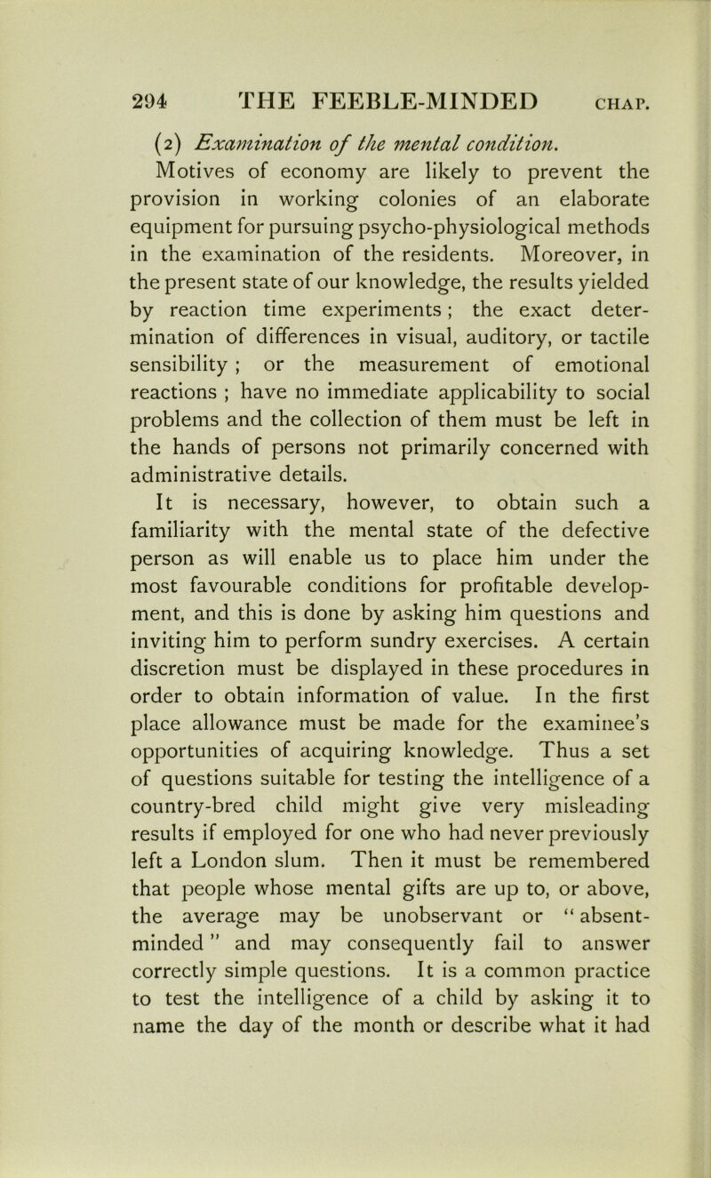 (2) Examination of the mental condition. Motives of economy are likely to prevent the provision in working colonies of an elaborate equipment for pursuing psycho-physiological methods in the examination of the residents. Moreover, in the present state of our knowledge, the results yielded by reaction time experiments; the exact deter- mination of differences in visual, auditory, or tactile sensibility ; or the measurement of emotional reactions ; have no immediate applicability to social problems and the collection of them must be left in the hands of persons not primarily concerned with administrative details. It is necessary, however, to obtain such a familiarity with the mental state of the defective person as will enable us to place him under the most favourable conditions for profitable develop- ment, and this is done by asking him questions and inviting him to perform sundry exercises. A certain discretion must be displayed in these procedures in order to obtain information of value. In the first place allowance must be made for the examinee’s opportunities of acquiring knowledge. Thus a set of questions suitable for testing the intelligence of a country-bred child might give very misleading results if employed for one who had never previously left a London slum. Then it must be remembered that people whose mental gifts are up to, or above, the average may be unobservant or “ absent- minded ” and may consequently fail to answer correctly simple questions. It is a common practice to test the intelligence of a child by asking it to name the day of the month or describe what it had