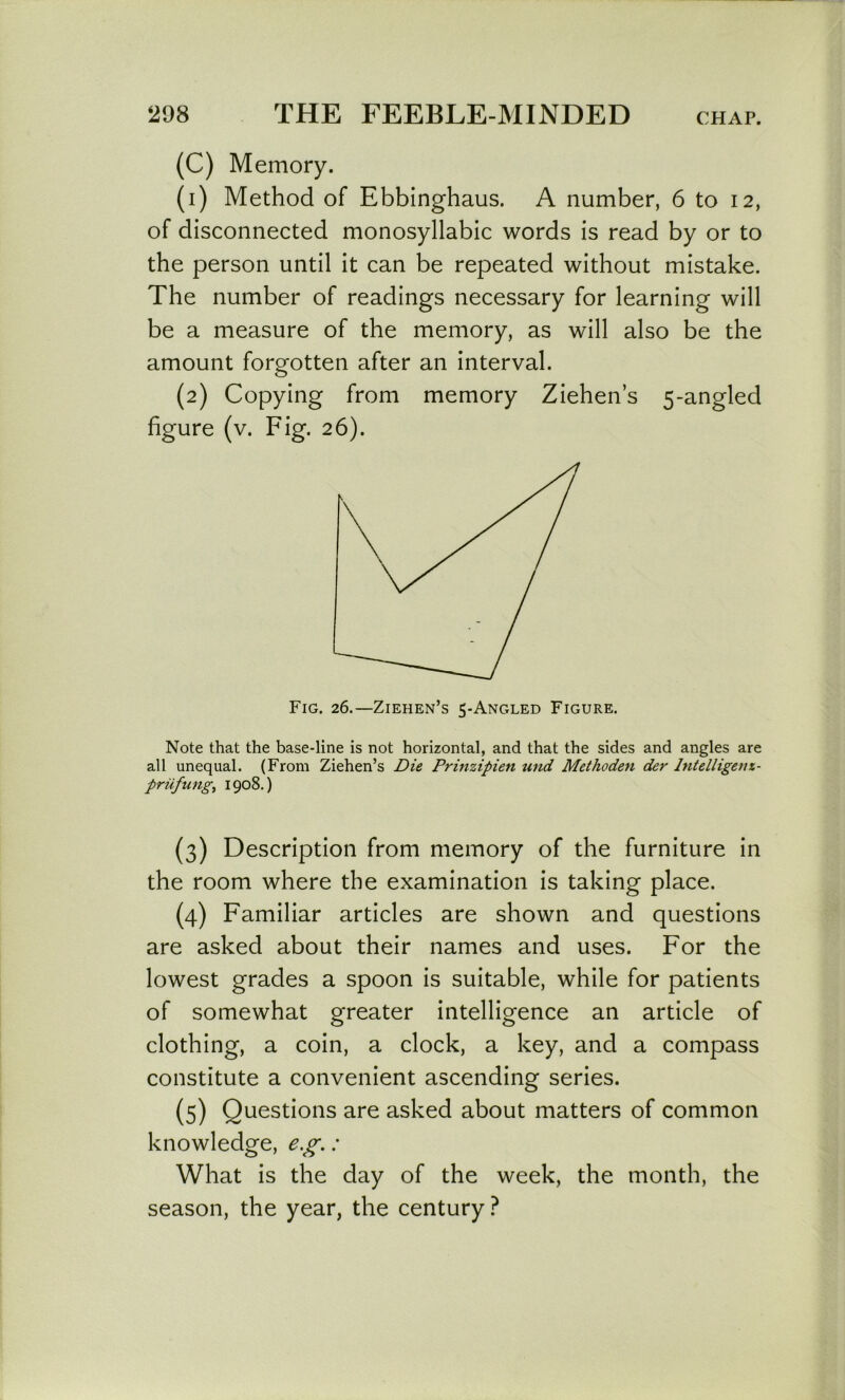 (C) Memory. (1) Method of Ebbinghaus. A number, 6 to 12, of disconnected monosyllabic words is read by or to the person until it can be repeated without mistake. The number of readings necessary for learning will be a measure of the memory, as will also be the amount forgotten after an interval. (2) Copying from memory Ziehen’s 5-angled figure (v. Fig. 26). Fig. 26.—Ziehen’s 5-Angled Figure. Note that the base-line is not horizontal, and that the sides and angles are all unequal. (From Ziehen’s Die Prinzipien und Methoden der Intelligenx- priifung^ 1908.) (3) Description from memory of the furniture in the room where the examination is taking place. (4) Familiar articles are shown and questions are asked about their names and uses. For the lowest grades a spoon is suitable, while for patients of somewhat greater intelligence an article of clothing, a coin, a clock, a key, and a compass constitute a convenient ascending series. (5) Questions are asked about matters of common knowledge, e.g.: What is the day of the week, the month, the season, the year, the century?