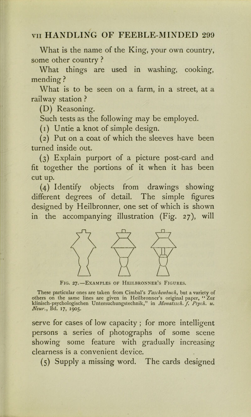 What is the name of the King, your own country, some other country ? What things are used in washing, cooking, mending ? What is to be seen on a farm, in a street, at a railway station ? (D) Reasoning. Such tests as the following may be employed. (1) Untie a knot of simple design. (2) Put on a coat of which the sleeves have been turned inside out. (3) Explain purport of a picture post-card and fit together the portions of it when it has been cut up. (4) Identify objects from drawings showing different degrees of detail. The simple figures designed by Heilbronner, one set of which is shown in the accompanying illustration (Fig. 27), will Fig. 27.—Examples of Heilbronner’s Figures. These particular ones are taken from Cimbal’s Tasckenbtich, but a variety of others on the same lines are given in Heilbronner’s original paper, “ Zur klinisch-psychologischen Untersuchungstechnik,” in Monaissch. f. Psych, u. Neur.^ Bd. 17, 1905. serve for cases of low capacity ; for more intelligent persons a series of photographs of some scene showing some feature with gradually increasing clearness is a convenient device. (5) Supply a missing word. The cards designed