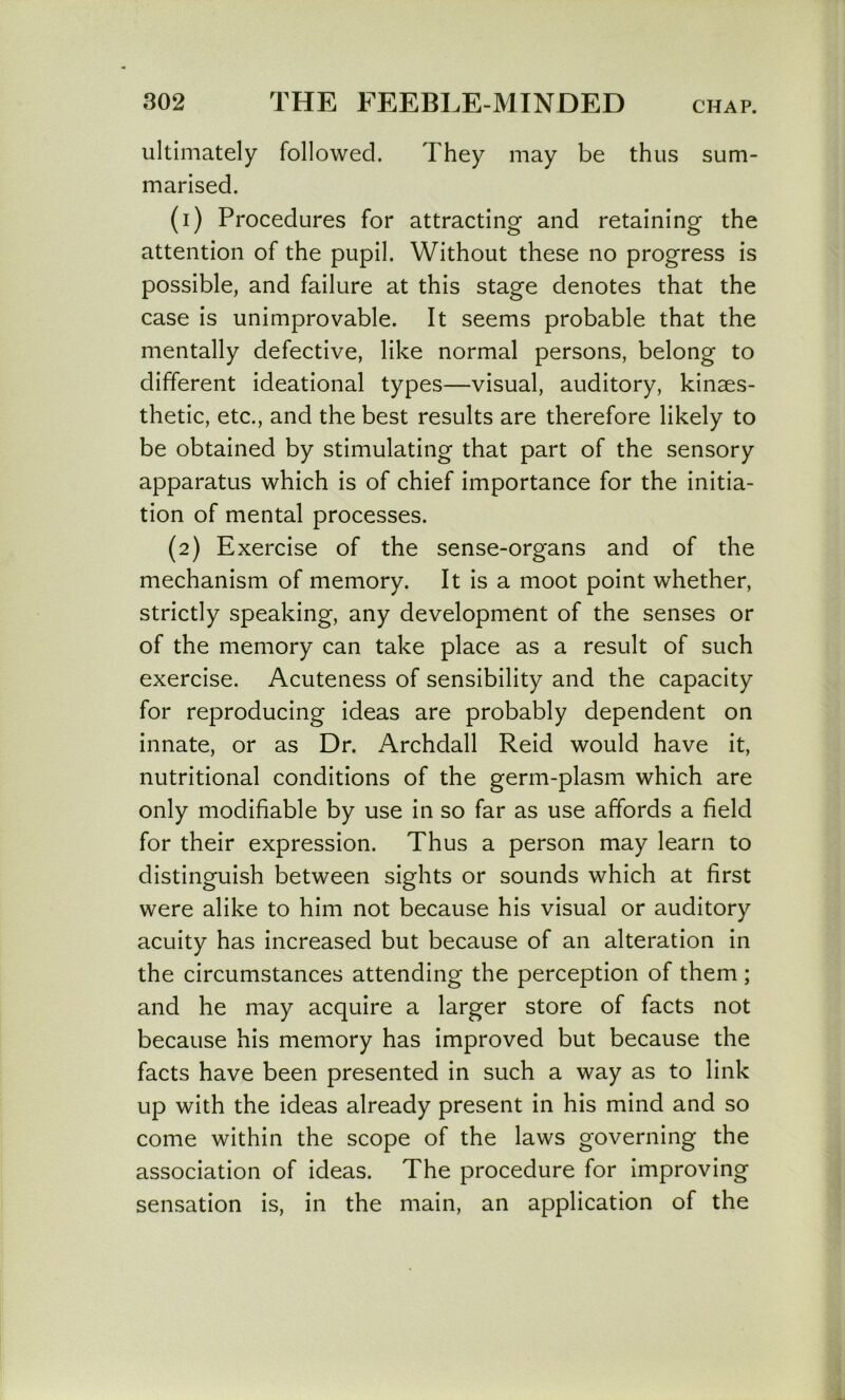 ultimately followed. They may be thus sum- marised. (1) Procedures for attracting and retaining the attention of the pupil. Without these no progress is possible, and failure at this stage denotes that the case is unimprovable. It seems probable that the mentally defective, like normal persons, belong to different ideational types—visual, auditory, kinaes- thetic, etc., and the best results are therefore likely to be obtained by stimulating that part of the sensory apparatus which is of chief importance for the initia- tion of mental processes. (2) Exercise of the sense-organs and of the mechanism of memory. It is a moot point whether, strictly speaking, any development of the senses or of the memory can take place as a result of such exercise. Acuteness of sensibility and the capacity for reproducing ideas are probably dependent on innate, or as Dr. Archdall Reid would have it, nutritional conditions of the germ-plasm which are only modifiable by use in so far as use affords a field for their expression. Thus a person may learn to distinguish between sights or sounds which at first were alike to him not because his visual or auditory acuity has increased but because of an alteration in the circumstances attending the perception of them ; and he may acquire a larger store of facts not because his memory has improved but because the facts have been presented in such a way as to link up with the ideas already present in his mind and so come within the scope of the laws governing the association of ideas. The procedure for improving sensation is, in the main, an application of the