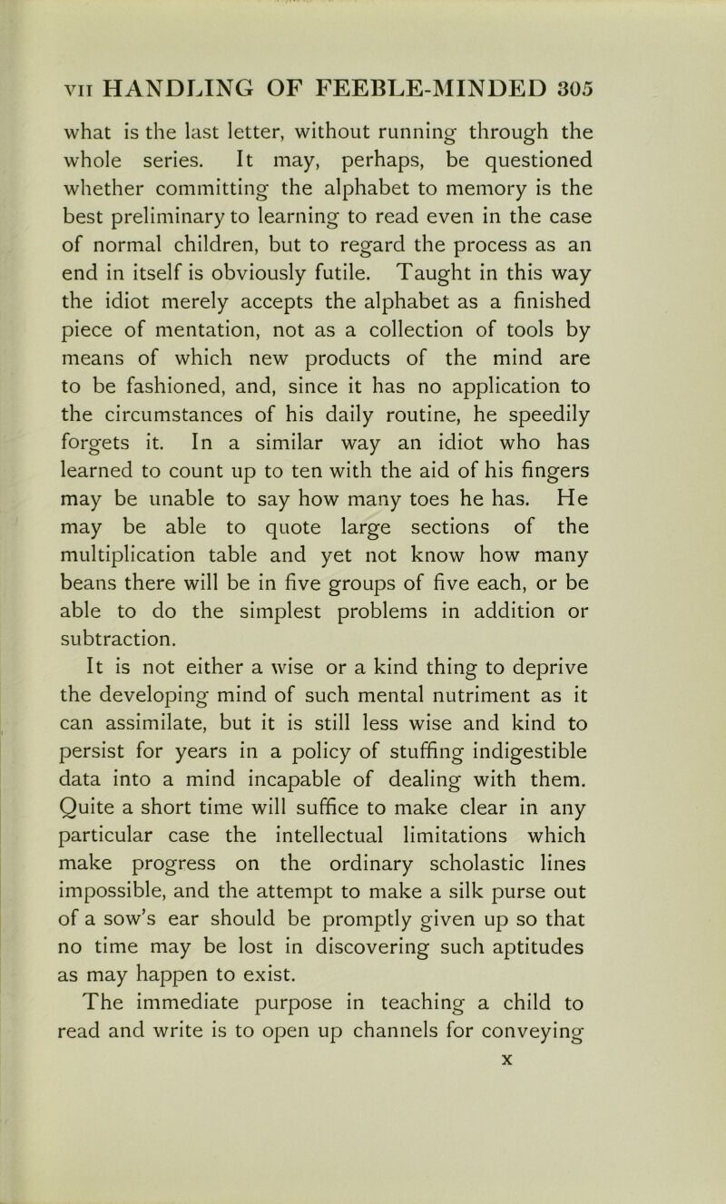 what is the last letter, without running through the whole series. It may, perhaps, be questioned whether committing the alphabet to memory is the best preliminary to learning to read even in the case of normal children, but to regard the process as an end in itself is obviously futile. Taught in this way the idiot merely accepts the alphabet as a finished piece of mentation, not as a collection of tools by means of which new products of the mind are to be fashioned, and, since it has no application to the circumstances of his daily routine, he speedily forgets it. In a similar way an idiot who has learned to count up to ten with the aid of his fingers may be unable to say how many toes he has. He may be able to quote large sections of the multiplication table and yet not know how many beans there will be in five groups of five each, or be able to do the simplest problems in addition or subtraction. It is not either a wise or a kind thing to deprive the developing mind of such mental nutriment as it can assimilate, but it is still less wise and kind to persist for years in a policy of stuffing indigestible data into a mind incapable of dealing with them. Quite a short time will suffice to make clear in any particular case the intellectual limitations which make progress on the ordinary scholastic lines impossible, and the attempt to make a silk purse out of a sow’s ear should be promptly given up so that no time may be lost in discovering such aptitudes as may happen to exist. The immediate purpose in teaching a child to read and write is to open up channels for conveying