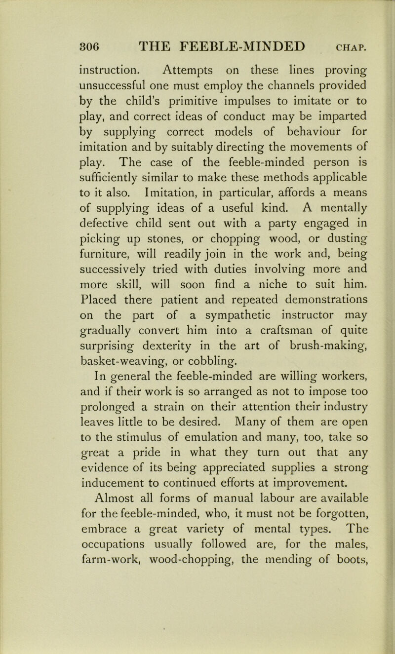 instruction. Attempts on these lines proving unsuccessful one must employ the channels provided by the child’s primitive impulses to imitate or to play, and correct ideas of conduct may be imparted by supplying correct models of behaviour for imitation and by suitably directing the movements of play. The case of the feeble-minded person is sufficiently similar to make these methods applicable to it also. Imitation, in particular, affords a means of supplying ideas of a useful kind. A mentally defective child sent out with a party engaged in picking up stones, or chopping wood, or dusting furniture, will readily join in the work and, being successively tried with duties involving more and more skill, will soon find a niche to suit him. Placed there patient and repeated demonstrations on the part of a sympathetic instructor may gradually convert him into a craftsman of quite surprising dexterity in the art of brush-making, basket-weaving, or cobbling. In general the feeble-minded are willing workers, and if their work is so arranged as not to impose too prolonged a strain on their attention their industry leaves little to be desired. Many of them are open to the stimulus of emulation and many, too, take so great a pride in what they turn out that any evidence of its being appreciated supplies a strong inducement to continued efforts at improvement. Almost all forms of manual labour are available for the feeble-minded, who, it must not be forgotten, embrace a great variety of mental types. The occupations usually followed are, for the males, farm-work, wood-chopping, the mending of boots,