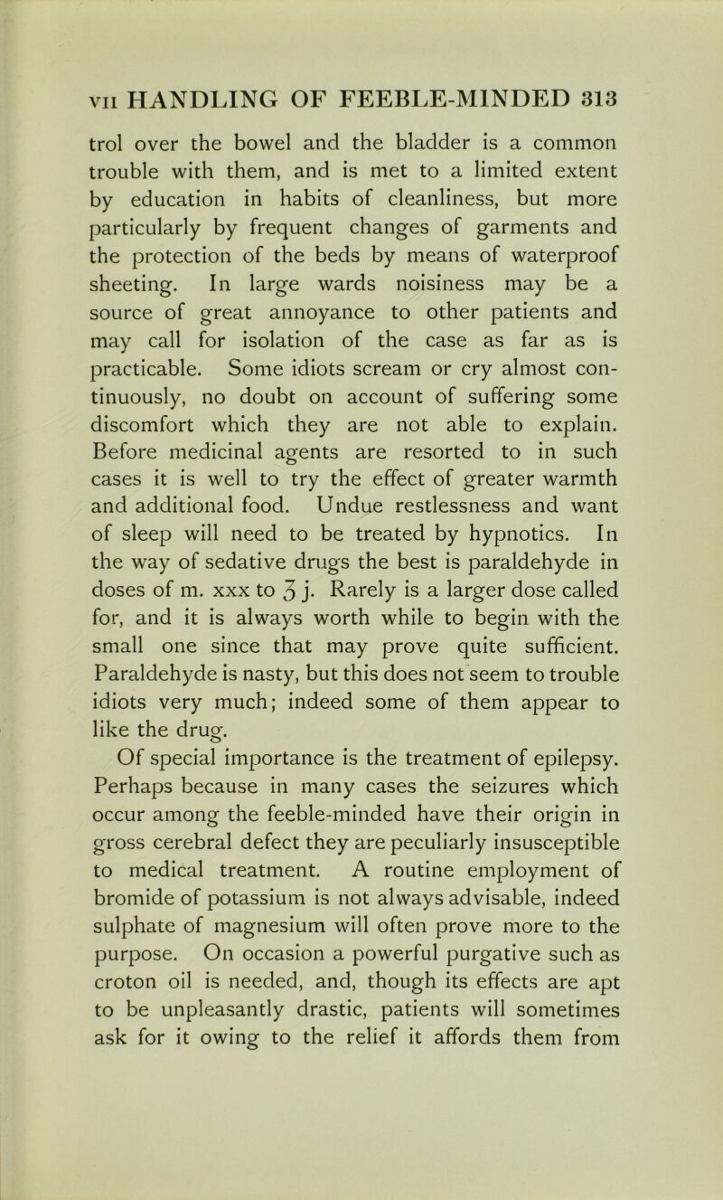 trol over the bowel and the bladder is a common trouble with them, and is met to a limited extent by education in habits of cleanliness, but more particularly by frequent changes of garments and the protection of the beds by means of waterproof sheeting. In large wards noisiness may be a source of great annoyance to other patients and may call for isolation of the case as far as is practicable. Some idiots scream or cry almost con- tinuously, no doubt on account of suffering some discomfort which they are not able to explain. Before medicinal agents are resorted to in such o cases it is well to try the effect of greater warmth and additional food. Undue restlessness and want of sleep will need to be treated by hypnotics. In the way of sedative drugs the best is paraldehyde in doses of m. xxx to 3 j- Rarely is a larger dose called for, and it is always worth while to begin with the small one since that may prove quite sufficient. Paraldehyde is nasty, but this does not seem to trouble idiots very much; indeed some of them appear to like the drug. Of special importance is the treatment of epilepsy. Perhaps because in many cases the seizures which occur among the feeble-minded have their origin in gross cerebral defect they are peculiarly insusceptible to medical treatment. A routine employment of bromide of potassium is not always advisable, indeed sulphate of magnesium will often prove more to the purpose. On occasion a powerful purgative such as croton oil is needed, and, though its effects are apt to be unpleasantly drastic, patients will sometimes ask for it owing to the relief it affords them from