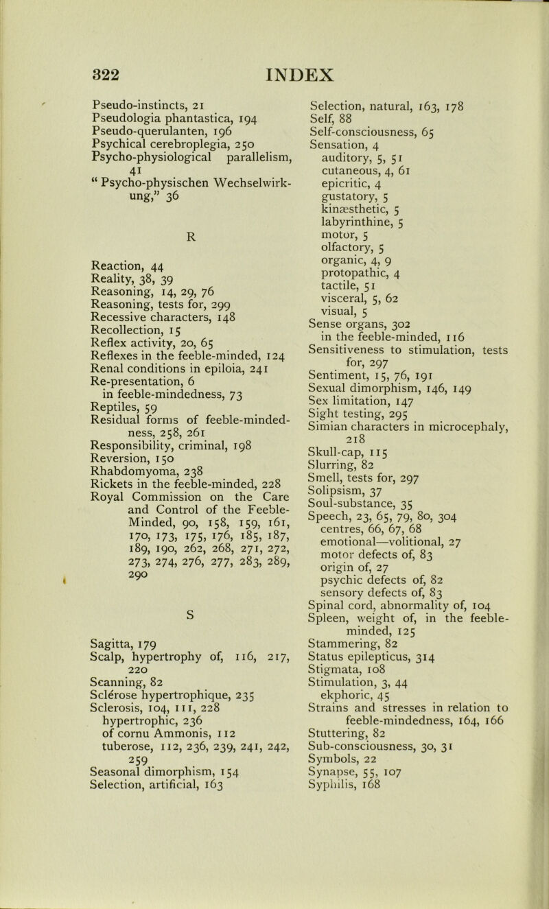 Pseudo-instincts, 21 Pseudologia phantastica, 194 Pseudo-querulanten, 196 Psychical cerebroplegia, 250 Psycho-physiological parallelism, 41 “ Psycho-physischen Wechselwirk- ung,’’ 36 R Reaction, 44 Reality, 38, 39 Reasoning, 14, 29, 76 Reasoning, tests for, 299 Recessive characters, 148 Recollection, 15 Reflex activity, 20, 65 Reflexes in the feeble-minded, 124 Renal conditions in epiloia, 241 Re-presentation, 6 in feeble-mindedness, 73 Reptiles, 59 Residual forms of feeble-minded- ness, 258, 261 Responsibility, criminal, 198 Reversion, 150 Rhabdomyoma, 238 Rickets in the feeble-minded, 228 Royal Commission on the Care and Control of the Feeble- Minded, 90, 158, 159, 161, 170, 173, 175, 176, 185, 187, 189, 190, 262, 268, 271, 272, 273, 274, 276, 277, 283, 289, 290 S Sagitta, 179 Scalp, hypertrophy of, 116, 217, 220 Scanning, 82 Sclerose hypertrophique, 235 Sclerosis, 104, in, 228 hypertrophic, 236 of cornu Ammonis, 112 tuberose, 112, 236, 239, 241, 242, 259 Seasonal dimorphism, 154 Selection, artificial, 163 Selection, natural, 163, 178 Self, 88 Self-consciousness, 65 Sensation, 4 auditory, 5, 51 cutaneous, 4, 61 epicritic, 4 gustatory, 5 kinaesthetic, 5 labyrinthine, 5 motor, 5 olfactory, 5 organic, 4, 9 protopathic, 4 tactile, 51 visceral, 5, 62 visual, 5 Sense organs, 302 in the feeble-minded, 116 Sensitiveness to stimulation, tests for, 297 Sentiment, 15, 76, 191 Sexual dimorphism, 146, 149 Sex limitation, 147 Sight testing, 295 Simian characters in microcephaly, 218 Skull-cap, 115 Slurring, 82 Smell, tests for, 297 Solipsism, 37 Soul-substance, 35 Speech, 23, 65, 79, 80, 304 centres, 66, 67, 68 emotional—volitional, 27 motor defects of, 83 origin of, 27 psychic defects of, 82 sensory defects of, 83 Spinal cord, abnormality of, 104 Spleen, weight of, in the feeble- minded, 125 Stammering, 82 Status epilepticus, 314 Stigmata, 108 Stimulation, 3, 44 ekphoric, 45 Strains and stresses in relation to feeble-mindedness, 164, 166 Stuttering, 82 Sub-consciousness, 30, 31 Symbols, 22 Synapse, 55, 107 Syphilis, 168