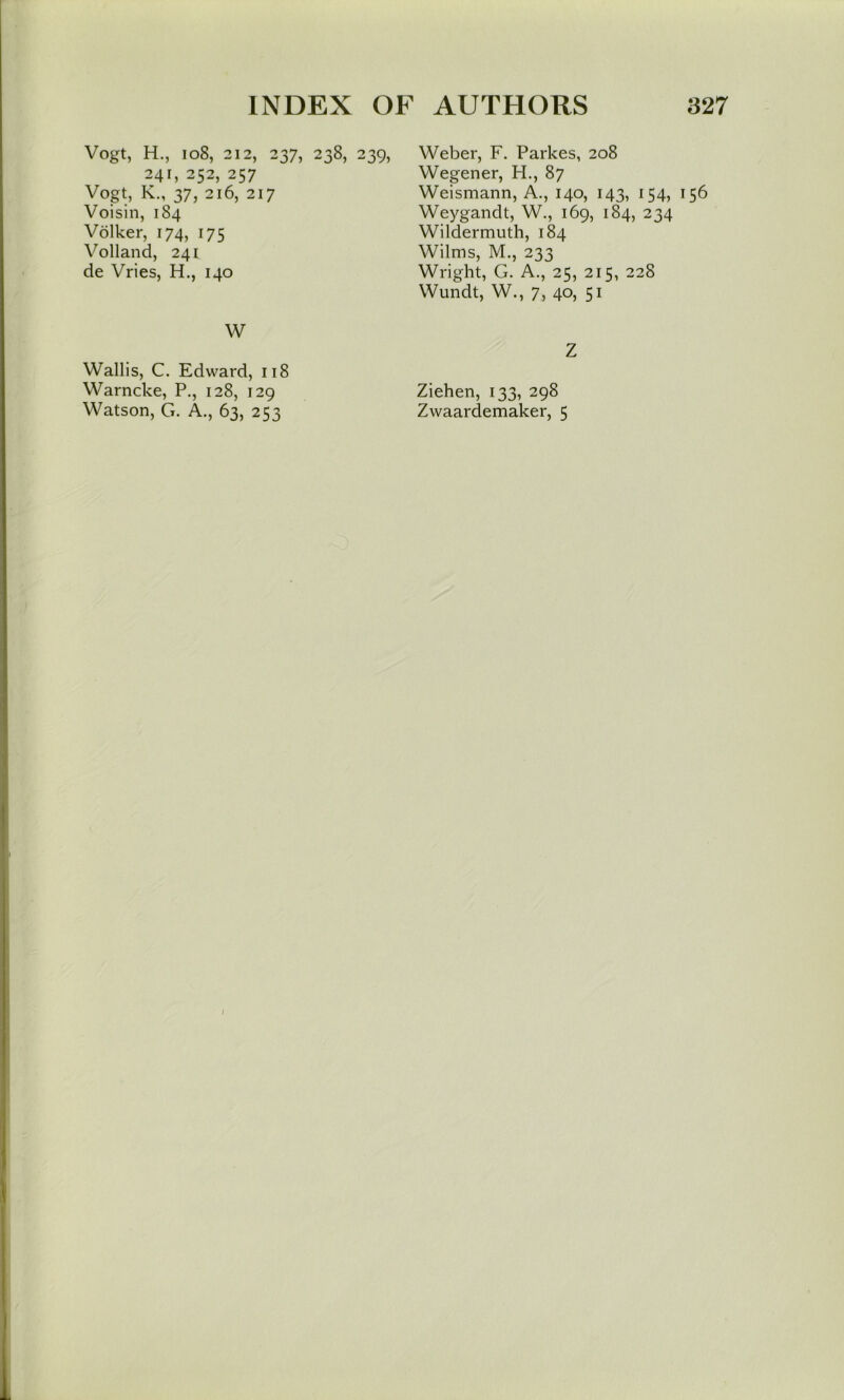 Vogt, H., io8, 212, 237, 238, 239, 241,252,257 Vogt, K., 37, 216, 217 Voisin, 184 Volker, 174, 175 Volland, 241 de Vries, H., 140 W Weber, F. Parkes, 208 Wegener, H., 87 Weismann, A., 140, 143, 154, 156 Weygandt, W., 169, 184, 234 Wildermuth, 184 Wilms, M., 233 Wright, G. A., 25, 215, 228 Wundt, W., 7, 40, 51 Z Wallis, C. Edward, 118 Warncke, P., 128, 129 Ziehen, 133, 298 Watson, G. A., 63, 253 Zwaardemaker, 5
