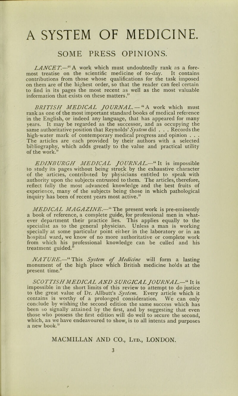 SOME PRESS OPINIONS. LANCET.—“A work which must undoubtedly rank as a fore- most treatise on the scientific medicine of to-day. It contains contributions from those whose qualifications for the task imposed on them are of the highest order, so that the reader can feel certain to find in its pages the most recent as well as the most valuable information that exists on these matters.” BRITISH MEDICAL JOURNAL. — “A work which must rank as one of the most important standard books of medical reference in the English, or indeed any language, that has appeared for many years. It may be regarded as the successor, and as occupying the same authoritative position that Reynolds’ System did . . . Records the high-water mark of contemporary medical progress and opinion . . . The articles are each provided by their authors with a selected bibliography, which adds greatly to the value and practical utility of the work.” EDINBURGH MEDICAL JOURNAL.—is impossible to study its pages without being struck by the exhaustive character of the articles, contributed by physicians entitled to speak with authority upon the subjects entrusted to them. The articles, therefore, reflect fully the most advanced knowledge and the best fruits of experience, many of the subjects being those in which pathological inquiry has been of recent years most active.” MEDICAL MAGAZINE.—“The present work is pre-eminently a book of reference, a complete guide, for professional men in what- ever department their practice lies. This applies equally to the specialist as to the general physician. Unless a man is working specially at some particular point either in the laboratory or in an hospital ward, we know of no more authoritative or complete work from which his professional knowledge can be culled and his treatment guided.” NATURE.—“This System of Medicine will form a lasting monument of the high place which British medicine holds at the present time.” SCOTTISH MEDICAL AND SURGICAL JOURNAL.—It is impossible in the short limits of this review to attempt to do justice to the great value of Dr. Allbutt’s System. Every article which it contains is worthy of a prolonged consideration. We can only conclude by wishing the second edition the same success which has been so signally attained by the first, and by suggesting that even those who possess the first edition will do well to secure the second, which, as we have endeavoured to show, is to all intents and purposes a new book.” MACMILLAN AND CO., Ltd., LONDON.