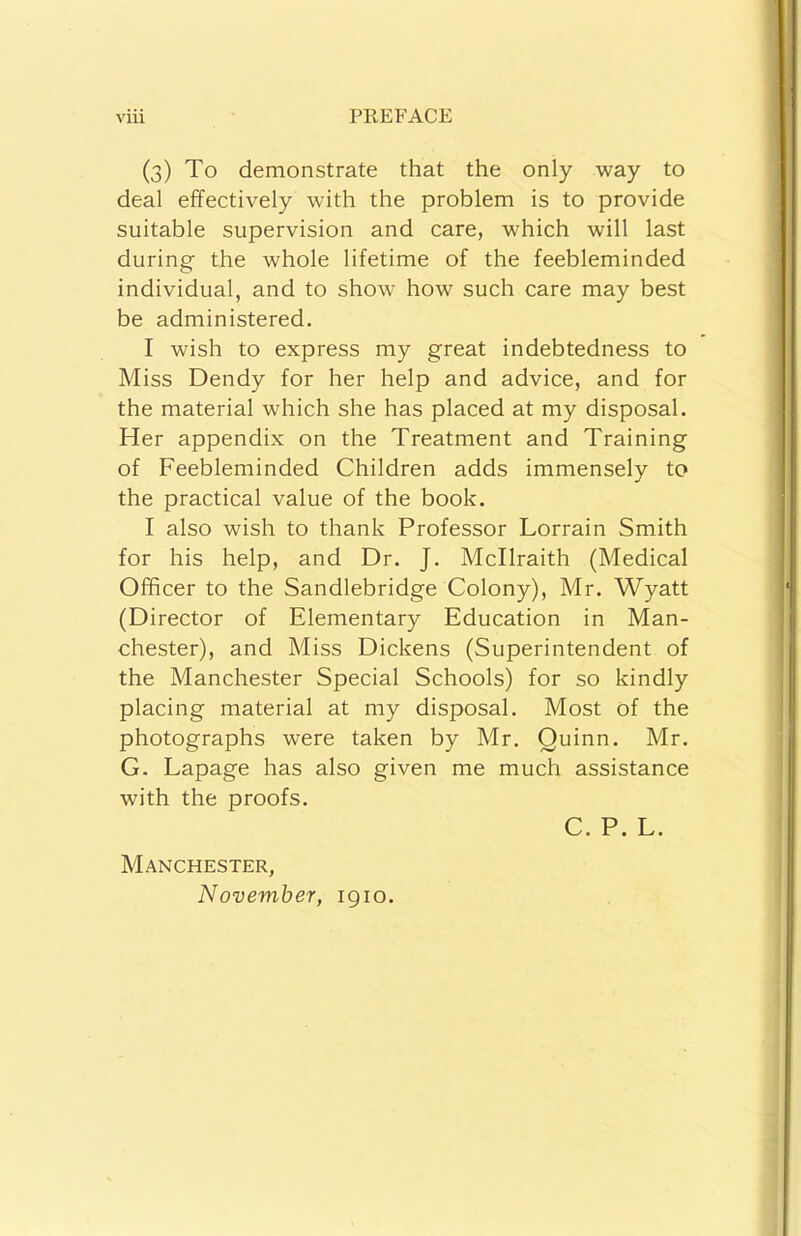 (3) To demonstrate that the only way to deal effectively with the problem is to provide suitable supervision and care, which will last during the whole lifetime of the feebleminded individual, and to show how such care may best be administered. I wish to express my great indebtedness to Miss Dendy for her help and advice, and for the material which she has placed at my disposal. Her appendix on the Treatment and Training of Feebleminded Children adds immensely to the practical value of the book. I also wish to thank Professor Lorrain Smith for his help, and Dr. J. Mcllraith (Medical Officer to the Sandlebridge Colony), Mr. Wyatt (Director of Elementary Education in Man- chester), and Miss Dickens (Superintendent of the Manchester Special Schools) for so kindly placing material at my disposal. Most of the photographs were taken by Mr. Quinn. Mr. G. Lapage has also given me much assistance with the proofs. C. P. L. Manchester, November, igio.