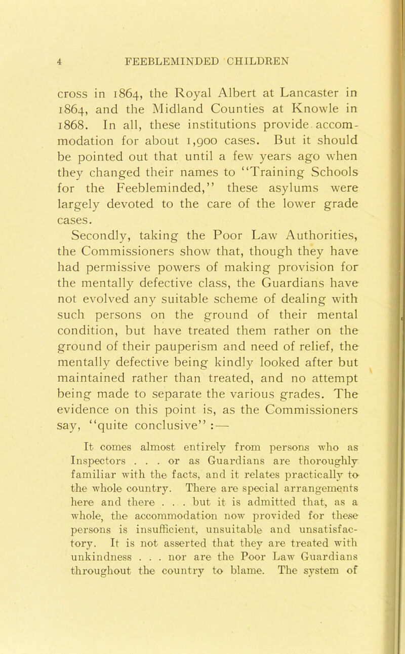 cross in 1864, the Royal Albert at Lancaster in 1864, and the Midland Counties at Knowle in 1868. In all, these institutions provide, accom- modation for about i,goo cases. But it should be pointed out that until a few years ago when they changed their names to “Training Schools for the Feebleminded,’’ these asylums were largely devoted to the care of the lower grade cases. Secondly, taking the Poor Law Authorities, the Commissioners show that, though they have had permissive powers of making provision for the mentally defective class, the Guardians have not evolved any suitable scheme of dealing with such persons on the ground of their mental condition, but have treated them rather on the ground of their pauperism and need of relief, the mentally defective being kindly looked after but maintained rather than treated, and no attempt being made to separate the various grades. The evidence on this point is, as the Commissioners say, “quite conclusive’’ : — It comes almost entirely from persons who as Inspectors ... or as Guardians are thoroughly familiar with the facts, and it relates practically to the whole country. There are special arrangements here and there . . . but it is admitted that, as a whole, the accommodation now j^rovided for these persons is insufficient, unsuitable and unsatisfac- tory. It is not asserted that they are treated with unkindness . . . nor are the Poor Law Guardians throughout the country to blame. The system of