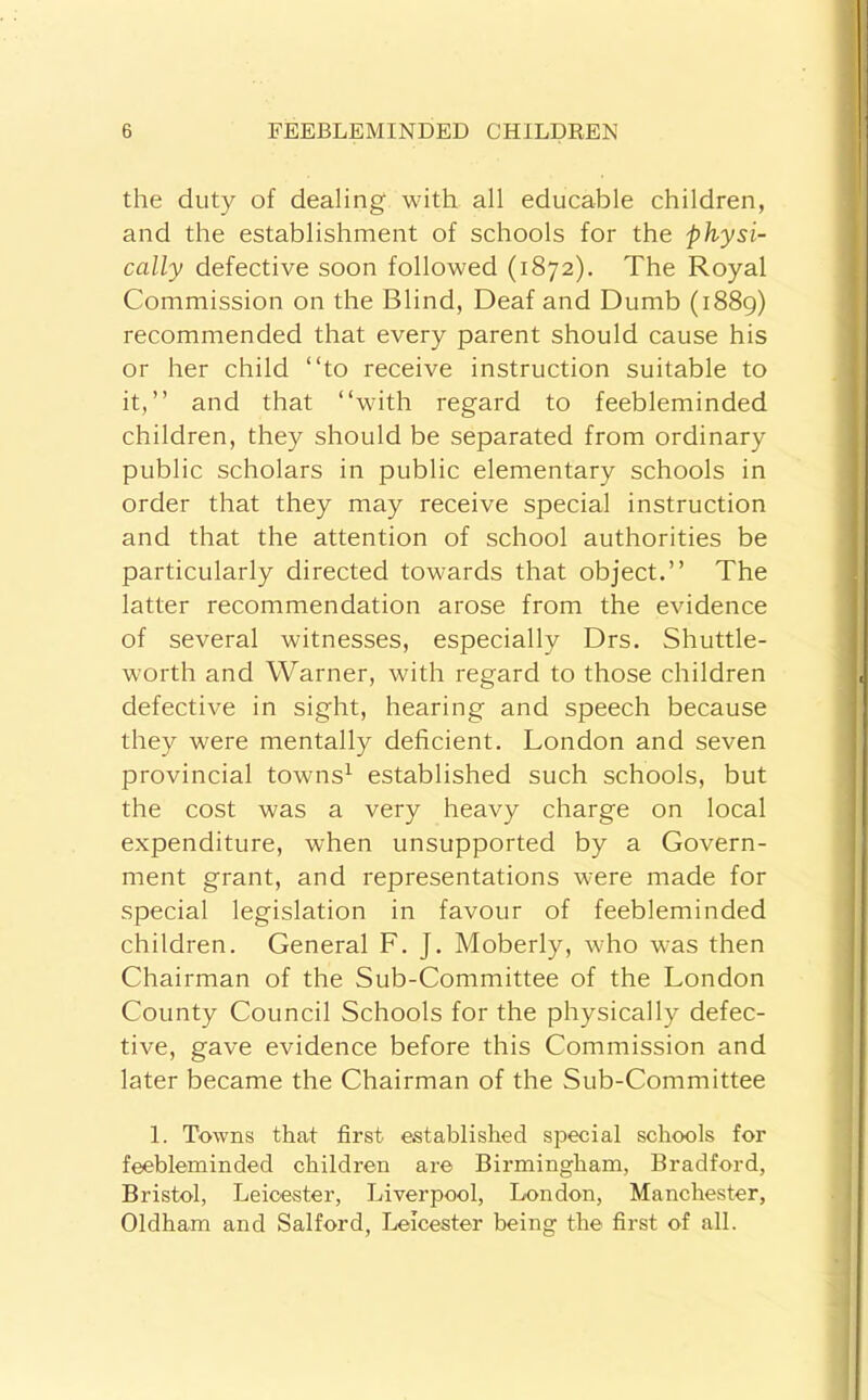 the duty of dealing with all educable children, and the establishment of schools for the physi- cally defective soon followed (1872). The Royal Commission on the Blind, Deaf and Dumb (1889) recommended that every parent should cause his or her child “to receive instruction suitable to it,’’ and that “with regard to feebleminded children, they should be separated from ordinary public scholars in public elementary schools in order that they may receive special instruction and that the attention of school authorities be particularly directed towards that object.’’ The latter recommendation arose from the evidence of several witnesses, especially Drs. Shuttle- worth and Warner, with regard to those children defective in sight, hearing and speech because they were mentally deficient. London and seven provincial towns^ established such schools, but the cost was a very heavy charge on local expenditure, when unsupported by a Govern- ment grant, and representations were made for special legislation in favour of feebleminded children. General F. J. Moberly, who was then Chairman of the Sub-Committee of the London County Council Schools for the physically defec- tive, gave evidence before this Commission and later became the Chairman of the Sub-Committee 1. Towns that first established special schools for feebleminded children are Birmingham, Bradford, Bristol, Leicester, Liverpool, London, Manchester, Oldham and Salford, Leicester being the first of all.