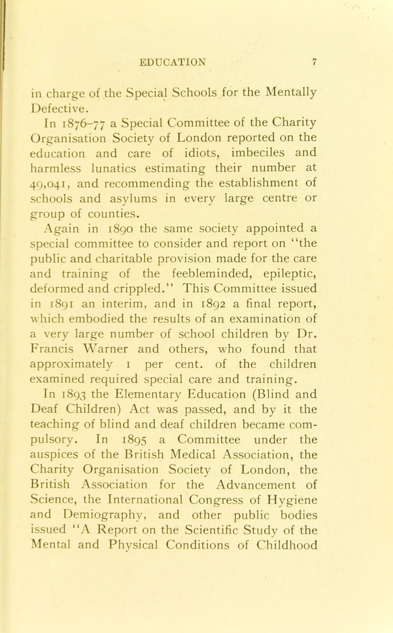 in charge of the Special Schools for the Mentally Defective. In 1876-77 a Special Committee of the Charity Organisation Society of London reported on the education and care of idiots, imbeciles and harmless lunatics estimating their number at 49,041, and recommending the establishment of schools and asylums in every large centre or group of counties. Again in 1890 the same society appointed a special committee to consider and report on “the public and charitable provision made for the care and training of the feebleminded, epileptic, deformed and crippled.’’ This Committee issued in 1891 an interim, and in 1892 a final report, which embodied the results of an examination of a very large number of school children by Dr. Francis Warner and others, who found that approximately i per cent, of the children examined required special care and training. In 1893 the Elementary Education (Blind and Deaf Children) Act was passed, and by it the teaching of blind and deaf children became com- pulsory. In 1895 a Committee under the auspices of the British Medical Association, the Charity Organisation Society of London, the British Association for the Advancement of Science, the International Congress of Hygiene and Demiography, and other public bodies issued “A Report on the Scientific Study of the Mental and Physical Conditions of Childhood