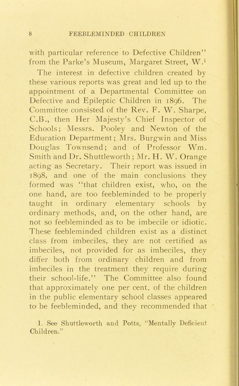 with particular reference to Defective Children” from the Parke’s Museum, Margaret Street, W.^ The interest in defective children created by these various reports was great and led up to the appointment of a Departmental Committee on Defective and Epileptic Children in i8g6. The Committee consisted of the Rev. F. W. Sharpe, C.B., then Her Majesty’s Chief Inspector of Schools; Messrs. Pooley and Newton of the Education Department; Mrs. Burgwin and Miss Douglas Townsend; and of Professor Wm. Smith and Dr. Shuttleworth ; Mr. H. W. Orange acting as Secretary, Their report was issued in i8g8, and one of the main conclusions they formed was .‘‘that children exist, who, on the one hand, are too feebleminded to be properly taught in ordinary elementary schools by ordinary methods, and, on the other hand, are not so feebleminded as to be imbecile or idiotic. These feebleminded children exist as a distinct class from imbeciles, they are not certified as imbeciles, not provided for as imbeciles, they differ both from ordinary children and from imbeciles in the treatment they require during their school-life.” The Committee also found that approximately one per cent, of the children in the public elementary school classes appeared to be feebleminded, and they recommended that 1. See Shuttleworth and Potts, “Mentally Deficient Children.”
