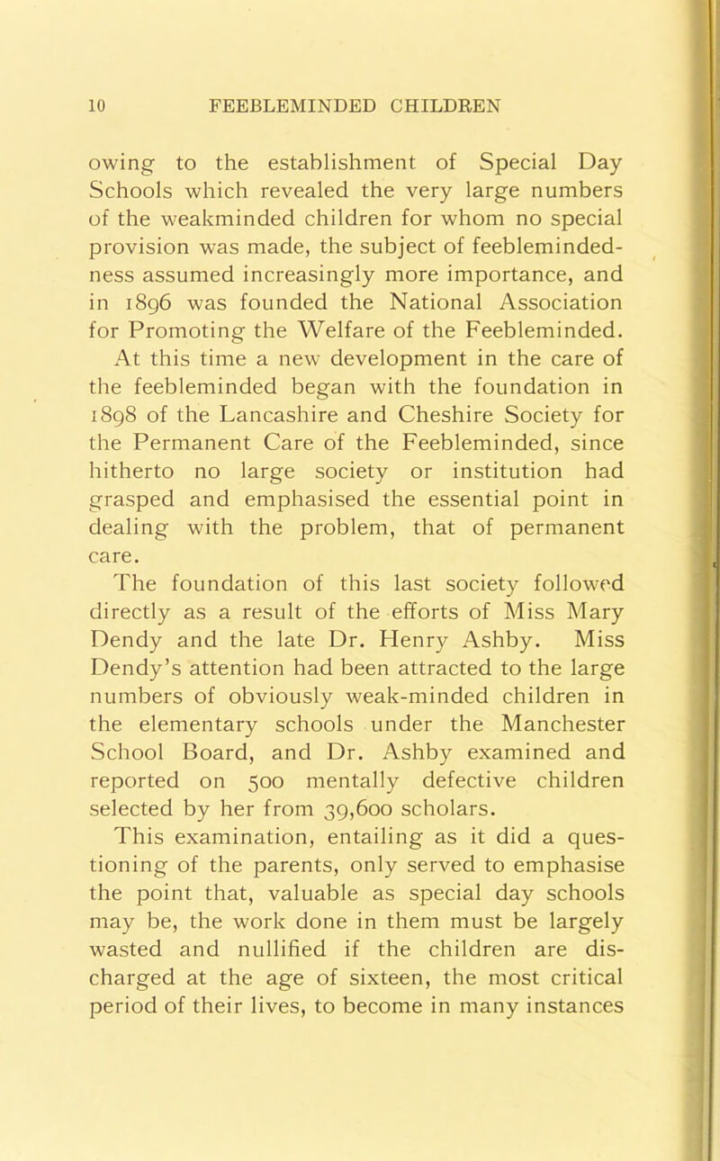 owing to the establishment of Special Day Schools which revealed the very large numbers of the weakminded children for whom no special provision was made, the subject of feebleminded- ness assumed increasingly more importance, and in i8g6 was founded the National Association for Promoting the Welfare of the Feebleminded. At this time a new development in the care of the feebleminded began with the foundation in 1898 of the Lancashire and Cheshire Society for the Permanent Care of the Feebleminded, since hitherto no large society or institution had grasped and emphasised the essential point in dealing with the problem, that of permanent care. The foundation of this last society followed directly as a result of the efforts of Miss Mary Dendy and the late Dr. Henry Ashby. Miss Dendy’s attention had been attracted to the large numbers of obviously weak-minded children in the elementary schools under the Manchester School Board, and Dr. Ashby examined and reported on 500 mentally defective children selected by her from 39,600 scholars. This examination, entailing as it did a ques- tioning of the parents, only served to emphasise the point that, valuable as special day schools may be, the work done in them must be largely wasted and nullified if the children are dis- charged at the age of sixteen, the most critical period of their lives, to become in many instances