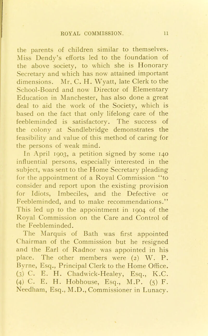 the parents of children similar to themselves. Miss Dendy’s efforts led to the foundation of the above society, to which she is Honorary Secretary and which has now attained important dimensions. Mr. C. H. Wyatt, late Clerk to the School-Board and now Director of Elementary Education in Manchester, has also done a great deal to aid the work of the Society, which is based on the fact that only lifelong care of the feebleminded is satisfactory. The success of the colony at Sandlebridge demonstrates the feasibility and value of this method of caring for the persons of weak mind. In April 1903, a petition signed by some 140 influential persons, especially interested in the subject, was sent to the Home Secretary pleading for the appointment of a Royal Commission “to consider and report upon the existing provision for Idiots, Imbeciles, and the Defective or Feebleminded, and to make recommendations.’’ This led up to the appointment in 1904 of the Royal Commission on the Care and Control of the Feebleminded. The Marquis of Bath was first appointed Chairman of the Commission but he resigned and the Earl of Radnor was appointed in his place. The other members were (2) W. P. Byrne, Esq., Principal Clerk to the Home Office. (3) C. E. H. Chadwick-Healey, Esq., K.C. (4) C. E. H. Hobhouse, Esq., M.P. (5) F. Needham, Esq., M.D., Commissioner in Lunacy.