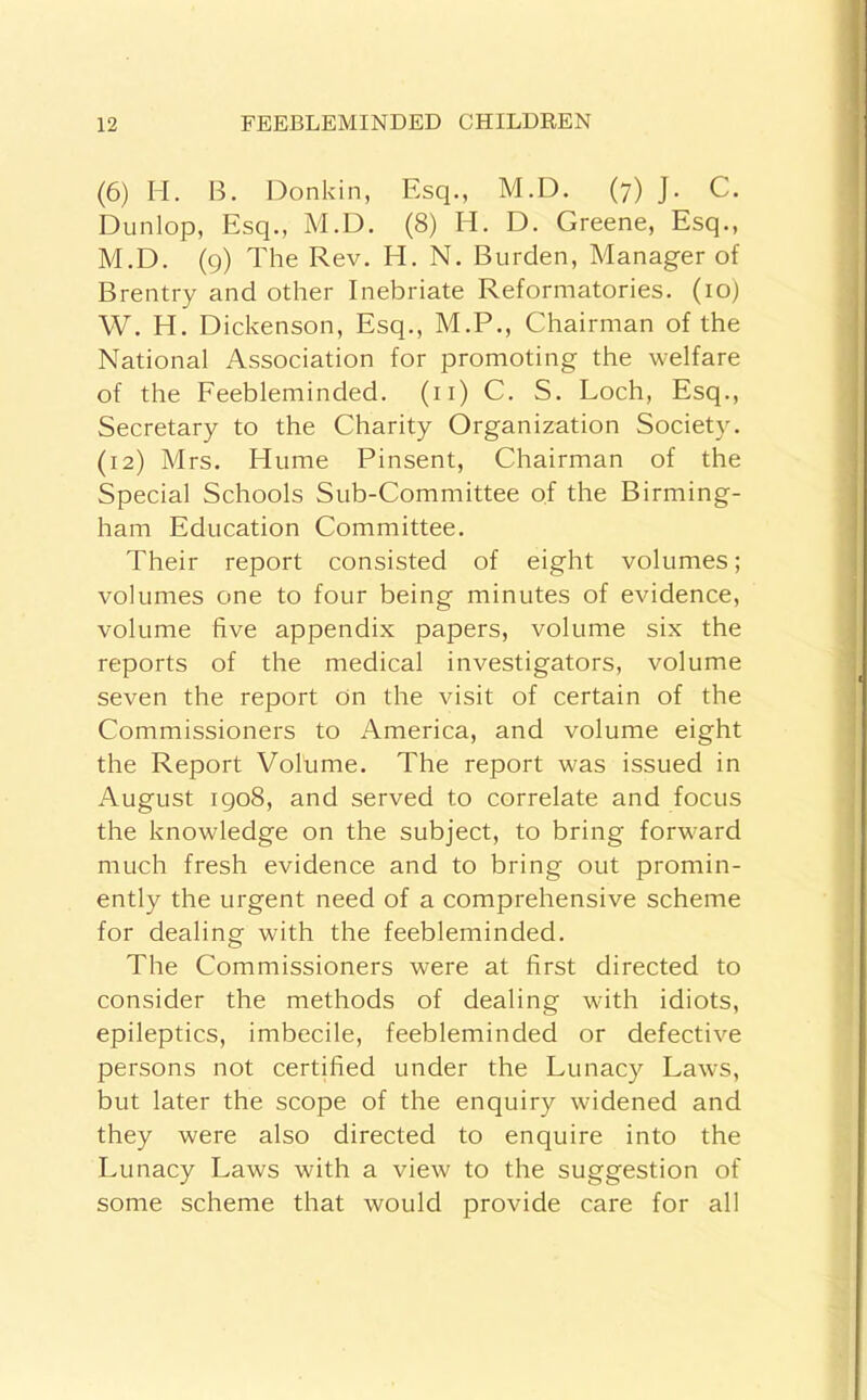 (6) II. B. Donkin, Esq., M.D. (7) J. C. Dunlop, Esq., M.D. (8) H. D. Greene, Esq., M.D. (9) The Rev. H. N, Burden, Manager of Brentry and other Inebriate Reformatories. (loj W. H. Dickenson, Esq., M.P., Chairman of the National Association for promoting the welfare of the Eeebleminded. (ii) C. S. Loch, Esq., Secretary to the Charity Organization Society. (12) Mrs. Hume Pinsent, Chairman of the Special Schools Sub-Committee of the Birming- ham Education Committee. Their report consisted of eight volumes; volumes one to four being minutes of evidence, volume five appendix papers, volume six the reports of the medical investigators, volume seven the report On the visit of certain of the Commissioners to America, and volume eight the Report Volume. The report was issued in August igo8, and served to correlate and focus the knowledge on the subject, to bring forward much fresh evidence and to bring out promin- ently the urgent need of a comprehensive scheme for dealing with the feebleminded. The Commissioners were at first directed to consider the methods of dealing with idiots, epileptics, imbecile, feebleminded or defective persons not certified under the Lunacy Laws, but later the scope of the enquiry widened and they were also directed to enquire into the Lunacy Laws with a view to the suggestion of some scheme that would provide care for all