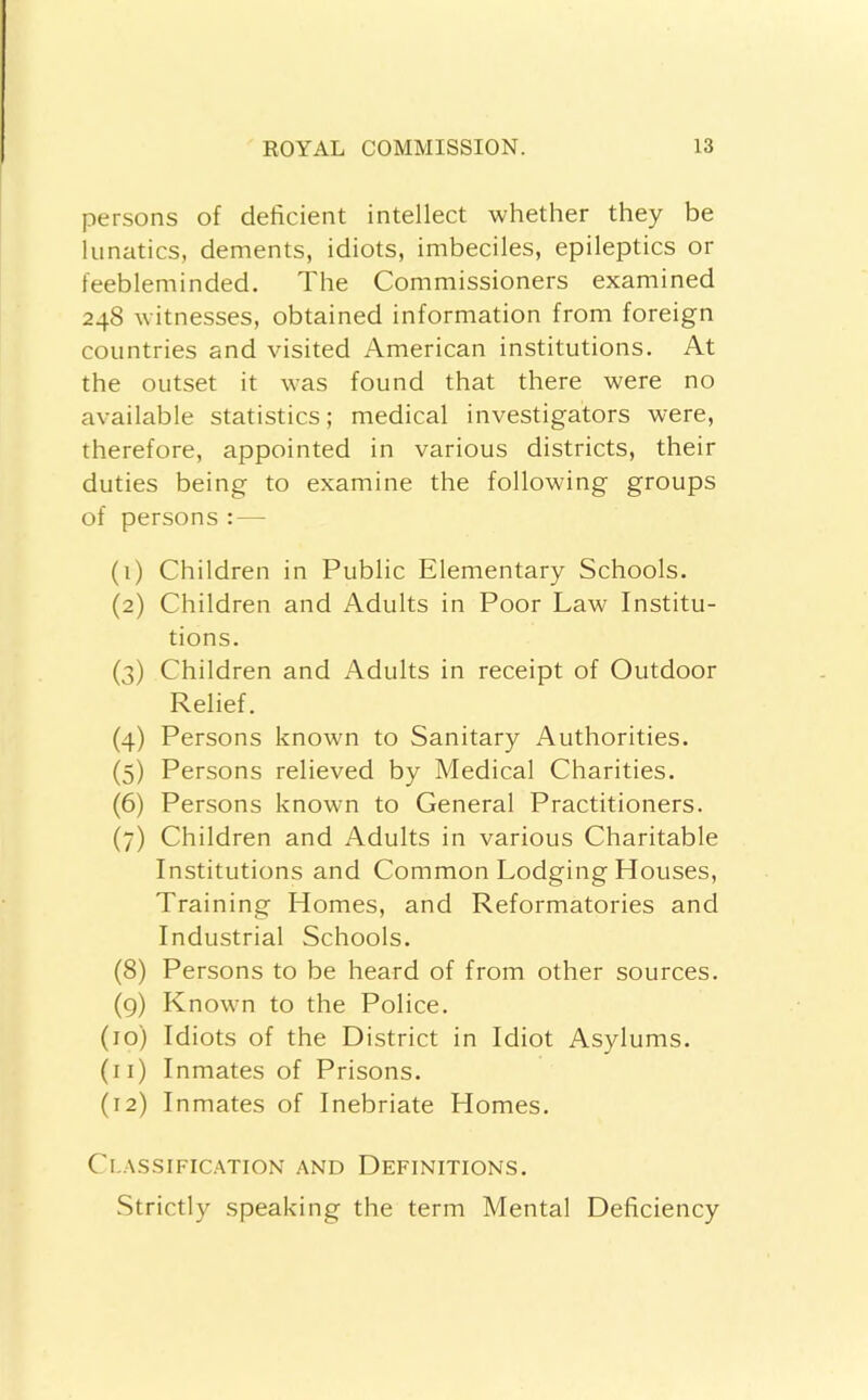 persons of deficient intellect whether they be lunatics, dements, idiots, imbeciles, epileptics or feebleminded. The Commissioners examined 248 witnesses, obtained information from foreign countries and visited American institutions. At the outset it was found that there were no available statistics; medical investigators were, therefore, appointed in various districts, their duties being to examine the following groups of persons : — (1) Children in Public Elementary Schools. (2) Children and Adults in Poor Law Institu- tions. (3) Children and Adults in receipt of Outdoor Relief. (4) Persons known to Sanitary Authorities. (5) Persons relieved by Medical Charities. (6) Persons known to General Practitioners. (7) Children and Adults in various Charitable Institutions and Common Lodging Houses, Training Homes, and Reformatories and Industrial Schools. (8) Persons to be heard of from other sources. (g) Known to the Police. (10) Idiots of the District in Idiot Asylums. (11) Inmates of Prisons. (12) Inmates of Inebriate Homes. Cl-ASSIFIC.-VTION AND DEFINITIONS. Strictly speaking the term Mental Deficiency