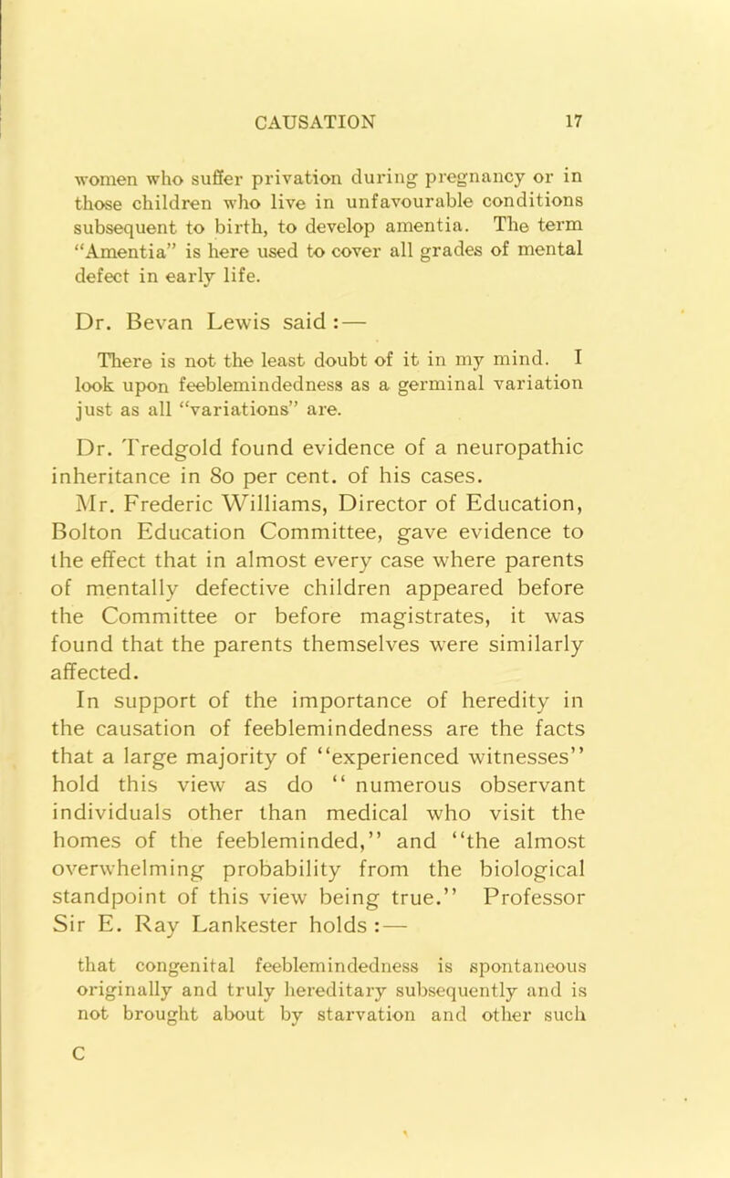 women who suffer privation during pregnancy or in those children who live in unfavourable conditions subsequent to birth, to develop amentia. The term “Amentia” is here used to cover all grades of mental defect in early life. Dr. Bevan Lewis said: — There is not the least doubt of it in my mind. I look upon feeblemindedness as a germinal variation just as all “variations” are. Dr. Tredgold found evidence of a neuropathic inheritance in So per cent, of his cases. Mr. Frederic Williams, Director of Education, Bolton Education Committee, gave evidence to the effect that in almost every case where parents of mentally defective children appeared before the Committee or before magistrates, it was found that the parents themselves were similarly affected. In support of the importance of heredity in the causation of feeblemindedness are the facts that a large majority of “experienced witnesses’’ hold this view as do “ numerous observant individuals other than medical who visit the homes of the feebleminded,’’ and “the almo.st overwhelming probability from the biological standpoint of this view being true.’’ Professor Sir E. Ray Lankester holds : — that congenital feeblemindedness is spontaneous originally and truly hereditary subsequently and is not brought about by starvation and other such C