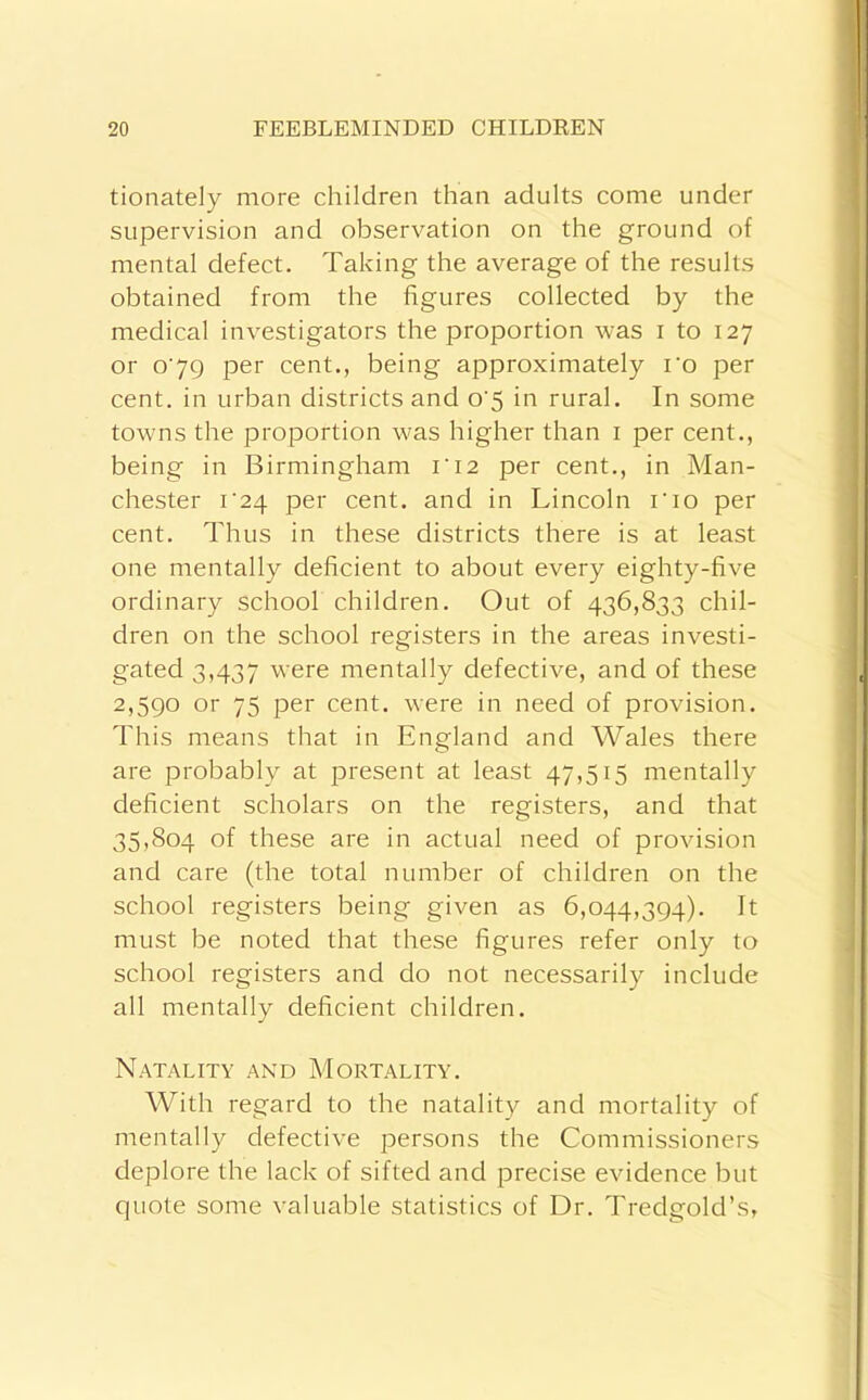 tionately more children than adults come under supervision and observation on the ground of mental defect. Taking the average of the results obtained from the figures collected by the medical investigators the proportion was i to 127 or o’7Q per cent., being approximately ro per cent, in urban districts and o'5 in rural. In some towns the proportion was higher than i per cent., being in Birmingham ri2 per cent., in Man- chester i‘24 per cent, and in Lincoln rio per cent. Thus in these districts there is at least one mentally deficient to about every eighty-five ordinary school children. Out of 436,833 chil- dren on the school registers in the areas investi- gated 3,437 were mentally defective, and of these 2,5QO or 75 per cent, were in need of provision. This means that in England and Wales there are probably at present at least 47,515 mentally deficient scholars on the registers, and that 35,804 of these are in actual need of provision and care (the total number of children on the school registers being given as 6,044,394). It must be noted that these figures refer only to school registers and do not necessarily include all mentally deficient children. Natality and Mortality. With regard to the natality and mortality of mentally defective persons the Commissioners deplore the lack of sifted and precise evidence but quote some valuable statistics of Dr. Tredgold’s,